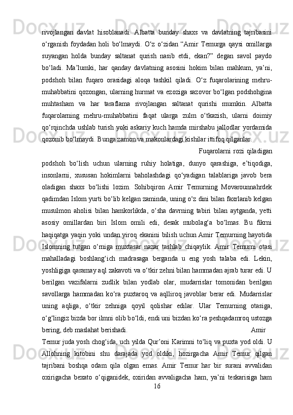 rivojlangan   davlat   hisoblanadi.   Albatta   bunday   shaxs   va   davlatning   tajribasini
о‘rganish   foydadan   holi   bо‘lmaydi.   О‘z   о‘zidan   “Amir   Temurga   qaysi   omillarga
suyangan   holda   bunday   saltanat   qurish   nasib   etdi,   ekan?”   degan   savol   paydo
bо‘ladi.   Ma’lumki,   har   qanday   davlatning   asosini   hokim   bilan   mahkum,   ya’ni,
podshoh   bilan   fuqaro   orasidagi   aloqa   tashkil   qiladi.   О‘z   fuqarolarining   mehru-
muhabbatini  qozongan,  ularning hurmat  va  ezoziga  sazovor   bо‘lgan  podshohgina
muhtasham   va   har   taraflama   rivojlangan   saltanat   qurishi   mumkin.   Albatta
fuqarolarning   mehru-muhabbatini   faqat   ularga   zulm   о‘tkazish,   ularni   doimiy
qо‘rqinchda ushlab turish yoki askariy kuch hamda mirshabu jallodlar  yordamida
qozonib bо‘lmaydi. Bunga zamon va makonlardagi kishilar ittifoq qilganlar. 
Fuqarolarni   rozi   qiladigan
podshoh   bо‘lish   uchun   ularning   ruhiy   holatiga,   dunyo   qarashiga,   e’tiqodiga,
insonlarni,   xususan   hokimlarni   baholashdagi   qо‘yadigan   talablariga   javob   bera
oladigan   shaxs   bо‘lishi   lozim.   Sohibqiron   Amir   Temurning   Movarounnahrdek
qadimdan Islom yurti bо‘lib kelgan zaminda, uning о‘z dini bilan faxrlanib kelgan
musulmon   aholisi   bilan   hamkorlikda,   о‘sha   davrning   tabiri   bilan   aytganda,   yetti
asosiy   omillardan   biri   Islom   omili   edi,   desak   mubolag‘a   bо‘lmas.   Bu   fikrni
haqiqatga yaqin yoki undan yiroq ekanini bilish uchun Amir Temurning hayotida
Islomning   tutgan   о‘rniga   muxtasar   nazar   tashlab   chiqaylik.   Amir   Temurni   otasi
mahalladagi   boshlang‘ich   madrasaga   berganda   u   eng   yosh   talaba   edi.   Lekin,
yoshligiga qaramay aql zakavoti va  о ‘tkir zehni bilan hammadan ajrab turar edi. U
berilgan   vazifalarni   zudlik   bilan   yodlab   olar,   mudarrislar   tomonidan   berilgan
savollarga   hammadan   k о ‘ra   puxtaroq   va   aqlliroq   javoblar   berar   edi.   Mudarrislar
uning   aqliga,   о ‘tkir   zehniga   qoyil   qolishar   edilar.   Ular   Temurning   otasiga,
о ‘g‘lingiz bizda bor ilmni olib b о ‘ldi, endi uni bizdan k о ‘ra peshqadamroq ustozga
bering, deb maslahat berishadi.  Amir
Temur juda yosh chog‘ida, uch yilda Qur’oni Karimni t о ‘liq va puxta yod oldi. U
Allohning   kitobini   shu   darajada   yod   oldiki,   hozirgacha   Amir   Temur   qilgan
tajribani   boshqa   odam   qila   olgan   emas.   Amir   Temur   har   bir   surani   avvalidan
oxirigacha   bexato   о ‘qiganidek,   oxiridan   avvaligacha   ham,   ya’ni   teskarisiga   ham
16 