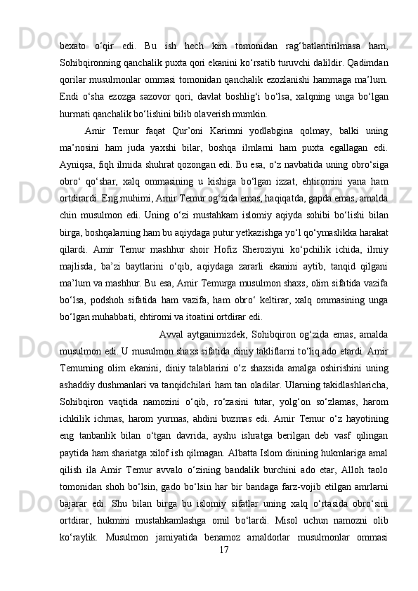 bexato   о ‘qir   edi.   Bu   ish   hech   kim   tomonidan   rag‘batlantirilmasa   ham,
Sohibqironning qanchalik puxta qori ekanini k о ‘rsatib turuvchi dalildir. Qadimdan
qorilar musulmonlar ommasi tomonidan qanchalik ezozlanishi  hammaga ma’lum.
Endi   о ‘sha   ezozga   sazovor   qori,   davlat   boshlig‘i   b о ‘lsa,   xalqning   unga   b о ‘lgan
hurmati qanchalik b о ‘lishini bilib olaverish mumkin.
Amir   Temur   faqat   Qur’oni   Karimni   yodlabgina   qolmay,   balki   uning
ma’nosini   ham   juda   yaxshi   bilar,   boshqa   ilmlarni   ham   puxta   egallagan   edi.
Ayniqsa, fiqh ilmida shuhrat qozongan edi. Bu esa,   о ‘z navbatida uning obr о ‘siga
obr о ‘   q о ‘shar,   xalq   ommasining   u   kishiga   b о ‘lgan   izzat,   ehtiromini   yana   ham
ortdirardi. Eng muhimi, Amir Temur og‘zida emas, haqiqatda, gapda emas, amalda
chin   musulmon   edi.   Uning   о ‘zi   mustahkam   islomiy   aqiyda   sohibi   b о ‘lishi   bilan
birga, boshqalarning ham bu aqiydaga putur yetkazishga y о ‘l q о ‘ymaslikka harakat
qilardi.   Amir   Temur   mashhur   shoir   Hofiz   Sheroziyni   k о ‘pchilik   ichida,   ilmiy
majlisda,   ba’zi   baytlarini   о ‘qib,   aqiydaga   zararli   ekanini   aytib,   tanqid   qilgani
ma’lum va mashhur. Bu esa, Amir Temurga musulmon shaxs, olim sifatida vazifa
b о ‘lsa,   podshoh   sifatida   ham   vazifa,   ham   obr о ‘   keltirar,   xalq   ommasining   unga
b о ‘lgan muhabbati, ehtiromi va itoatini ortdirar edi.
Avval   aytganimizdek,   Sohibqiron   og‘zida   emas,   amalda
musulmon edi. U musulmon shaxs sifatida diniy takliflarni t о ‘liq ado etardi. Amir
Temurning   olim   ekanini,   diniy   talablarini   о ‘z   shaxsida   amalga   oshirishini   uning
ashaddiy dushmanlari va tanqidchilari ham tan oladilar. Ularning takidlashlaricha,
Sohibqiron   vaqtida   namozini   о ‘qib,   r о ‘zasini   tutar,   yolg‘on   s о ‘zlamas,   harom
ichkilik   ichmas,   harom   yurmas,   ahdini   buzmas   edi.   Amir   Temur   о ‘z   hayotining
eng   tanbanlik   bilan   о ‘tgan   davrida,   ayshu   ishratga   berilgan   deb   vasf   qilingan
paytida ham shariatga xilof ish qilmagan. Albatta Islom dinining hukmlariga amal
qilish   ila   Amir   Temur   avvalo   о ‘zining   bandalik   burchini   ado   etar,   Alloh   taolo
tomonidan   shoh   b о ‘lsin,   gado   b о ‘lsin   har   bir   bandaga   farz-vojib   etilgan   amrlarni
bajarar   edi.   Shu   bilan   birga   bu   islomiy   sifatlar   uning   xalq   о ‘rtasida   obr о ‘sini
ortdirar,   hukmini   mustahkamlashga   omil   b о ‘lardi.   Misol   uchun   namozni   olib
k о ‘raylik.   Musulmon   jamiyatida   benamoz   amaldorlar   musulmonlar   ommasi
17 