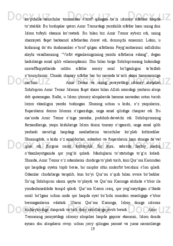 kо‘pchilik   tarixchilar   tomonidan   e’tirof   qilingan   ba’zi   islomiy   sifatlari   haqida
tо‘xtaldik. Bu boshqalar qatori Amir Temurdagi yaxshilik sifatlar ham  uning dini
Islom   tufayli   ekanini   kо‘rsatadi.   Bu   bilan   biz   Amir   Temur   aybsiz   edi,   uning
shaxsiyati   faqat   barkamol   sifatlardan   iborat   edi,   demoqchi   emasmiz.   Lekin,   u
kishining   dо‘stu   dushmanlari   e’tirof   qilgan   sifatlarini   Payg‘ambarimiz   sallollohu
alayhi   vasallamning:   “Vafot   etganlaringizning   yaxshi   sifatlarini   eslang”,   degan
hadislariga   amal   qilib   eslamoqdamiz.   Shu   bilan   birga   Sohibqironning   hukmdagi
muvaffaqiyatlarida   ushbu   sifatlar   asosiy   omil   bо‘lganligini   ta’kidlab
о‘tmoqchimiz.  Chunki   shaxsiy   sifatlar  har  bir   narsada  ta’sirli   ekani  hammamizga
ma’lum. Amir   Temur   va   uning   jamiyatdagi   islomiy   aloqalari
Sohibqiron  Amir   Temur   Islomni   faqat  shaxs   bilan   Alloh  orasidagi   yashirin  aloqa
deb  qaramagan.  Balki,   u  Islom  ijtimoiy  aloqalarida  hamma  narsadan   ustun  turish
lozim   ekanligini   yaxshi   tushingan.   Shuning   uchun   u   kishi,   о‘z   yaqinlarini,
fuqarolarini   doimo   Islomni   о‘rganishga,   unga   amal   qilishga   chaqirar   edi.   Bu
ma’noda   Amir   Temur   о‘ziga   yarasha,   podshoh-davatchi   edi.   Sohibqironning
farzandlariga,   yaqin   kishilariga   Islom   dinini   tinmay   о‘rganish,   unga   amal   qilib
yashash   zarurligi   haqidagi   nasihatlarini   tarixchilar   kо‘plab   keltiradilar.
Shuningdek,   u   kishi   о‘z   amaldorlari,   askarlari   va   fuqarolarini   ham   shunga   da’vat
qilar   edi.   Birgina   misol   keltiraylik.   Bir   kuni,   sahroda   harbiy   mashq
о‘tkazilayotganida   qor   yog‘ib   qoladi.   Mashqlarni   tо‘xtatishga   tо‘g‘ri   keladi.
Shunda, Amir Temur о‘z odamlarini chodirga tо‘plab turib, kim Qur’oni Karimdan
qor   haqidagi   oyatni   topib   bersa,   bir   miqdor   oltin   mukofot   berishini   e’lon   qiladi.
Odamlar   chodirlarga   tarqalib,   kun   bо‘yi   Qur’on   о‘qish   bilan   ovora   bо‘ladilar.
Sо‘ng   Sohibqiron   ularni   qayta   tо‘playdi   va   Qur’oni   Karimga   alohida   e’tibor   ila
yondashmaslikda   tanqid   qiladi.   Qur’oni   Karim   issiq,   qor   yog‘maydigan   о‘lkada
nozil   bо‘lgani   uchun   unda   qor   haqida   oyat   bо‘lishi   mumkin   emasligiga   e’tibor
bermaganlarini   eslatadi.   Ularni   Qur’oni   Karimga,   Islom   diniga   ixlosini
kuchaytirishga chaqiradi va turli diniy savollariga javob beradi. Amir
Temurning   jamiyatdagi   islomiy   aloqalari   haqida   gapirar   ekanmiz,   Islom   dinida
aynan   shu   aloqalarni   rivoji   uchun   joriy   qilingan   jamoat   va   juma   namozlariga
19 