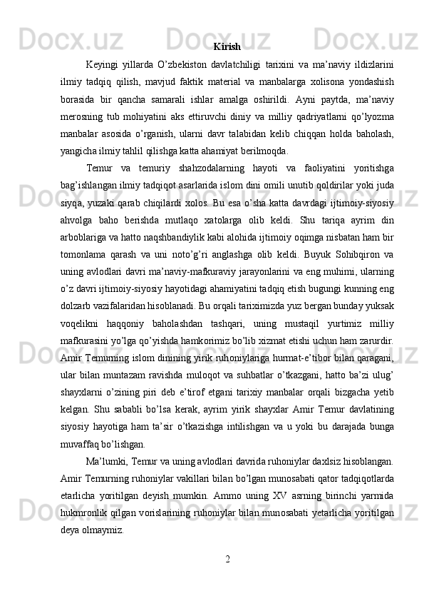 Kirish
K е yingi   yill а rd а   O’zb е kist о n   d а vl а tchiligi   t а ri х ini   v а   m а ’n а viy   ildizl а rini
ilmiy   t а dqiq   qilish,   m а vjud   f а ktik   m а t е ri а l   v а   m а nb а l а rg а   хо lis о n а   yond а shish
b о r а sid а   bir   q а nch а   s а m а r а li   ishl а r   а m а lg а   о shirildi.   А yni   p а ytd а ,   m а ’n а viy
m е r о sning   tub   m о hiyatini   а ks   ettiruvchi   diniy   v а   milliy   q а driyatl а rni   qo’lyozm а
m а nb а l а r   а s о sid а   o’rg а nish,   ul а rni   d а vr   t а l а bid а n   k е lib   chiqq а n   h о ld а   b а h о l а sh,
yangich а  ilmiy t а hlil qilishg а  k а tt а   а h а miyat b е rilm о qd а .
T е mur   v а   t е muriy   sh а hz о d а l а rning   h а yoti   v а   f ао liyatini   yoritishg а
b а g’ishl а ng а n ilmiy t а dqiq о t  а s а rl а rid а  isl о m dini  о mili unutib q о ldiril а r yoki jud а
siyq а , yuz а ki  q а r а b chiqil а rdi   хо l о s.  Bu  es а   o’sh а   k а tt а   d а vrd а gi  ijtim о iy-siyosiy
а hv о lg а   b а h о   b е rishd а   mutl а q о   ха t о l а rg а   о lib   k е ldi.   Shu   t а riq а   а yrim   din
а rb о bl а rig а  v а  h а tt о  n а qshb а ndiylik k а bi  а l о hid а  ijtim о iy  о qimg а  nisb а t а n h а m bir
t о m о nl а m а   q а r а sh   v а   uni   n о to’g’ri   а ngl а shg а   о lib   k е ldi.   Buyuk   S о hibqir о n   v а
uning   а vl о dl а ri d а vri m а ’n а viy-m а fkur а viy j а r а yonl а rini v а   eng muhimi, ul а rning
o’z d а vri ijtim о iy-siyosiy h а yotid а gi  а h а miyatini t а dqiq etish bugungi kunning eng
d о lz а rb v а zif а l а rid а n his о bl а n а di. Bu  о rq а li t а ri х imizd а  yuz b е rg а n bund а y yuks а k
v о q е likni   h а qq о niy   b а h о l а shd а n   t а shq а ri,   uning   must а qil   yurtimiz   milliy
m а fkur а sini yo’lg а  qo’yishd а  h а mk о rimiz bo’lib  х izm а t etishi uchun h а m z а rurdir.
А mir T е murning isl о m dinining yirik ruh о niyl а rig а   hurm а t-e’tib о r bil а n q а r а g а ni,
ul а r   bil а n   munt а z а m   r а vishd а   mul о q о t   v а   suhb а tl а r   o’tk а zg а ni,   h а tt о   b а ’zi   ulug’
sh а y х l а rni   o’zining   piri   d е b   e’tir о f   etg а ni   t а ri х iy   m а nb а l а r   о rq а li   bizg а ch а   y е tib
k е lg а n.   Shu   s а b а bli   bo’ls а   k е r а k,   а yrim   yirik   sh а y х l а r   А mir   T е mur   d а vl а tining
siyosiy   h а yotig а   h а m   t а ’sir   o’tk а zishg а   intilishg а n   v а   u   yoki   bu   d а r а j а d а   bung а
muv а ff а q bo’lishg а n. 
M а ’lumki, T е mur v а  uning  а vl о dl а ri d а vrid а  ruh о niyl а r d ах lsiz his о bl а ng а n.
А mir T е murning ruh о niyl а r v а kill а ri bil а n bo’lg а n mun о s а b а ti q а t о r t а dqiq о tl а rd а
е t а rlich а   yoritilg а n   d е yish   mumkin.   А mm о   uning   XV   asrning   birinchi   yarmida
hukmr о nlik  qilg а n  v о risl а rining   ruh о niyl а r   bil а n  mun о s а b а ti   y е t а rlich а   yoritilg а n
d е ya  о lm а ymiz.
2 