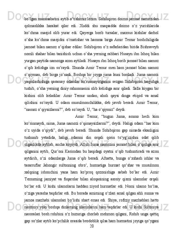 b о ‘lgan munosabatini aytib  о ‘tishimiz lozim. Sohibqiron doimo jamoat namozidan
qolmaslikka   harakat   qilar   edi.   Xuddi   shu   maqsadda   doimo   о ‘z   yurishlarida
k о ‘chma   masjid   olib   yurar   edi.   Qayerga   borib   tursalar,   maxsus   kishilar   darhol
о ‘sha   k о ‘chma   masjidni   о ‘rnatishar   va   hamma   birga   Amir   Temur   boshchiligida
jamoat bilan namoz   о ‘qishar edilar. Sohibqiron   о ‘z safarlaridan birida Bishraveyh
nomli  shahar  bilan tanishish  uchun   о ‘sha yerning rahbari  Husayn  ibn Ishoq bilan
yurgan paytida namozga azon aytiladi. Husayn ibn Ishoq borib jamoat bilan namoz
о ‘qib   kelishga   izn   s о ‘raydi.   Shunda   Amir   Temur   men   ham   jamoat   bilan   namoz
о ‘qiyman,   deb   birga   j о ‘nadi.   Boshqa   bir   joyga   juma   kuni   boriladi.   Juma   namozi
yaqinlashishiga   qaramay   odamlar   k о ‘rinmayotganini   sezgan   Sohibqiron   taajjubga
tushib,   о ‘sha yerning diniy rahnomasini  olib kelishga amr qiladi. Salla kiygan bir
kishini   olib   keladilar.   Amir   Temur   undan,   aholi   qaysi   dinga   etiqod   va   amal
qilishini   s о ‘raydi.   U   odam   musulmonchilikka,   deb   javob   beradi.   Amir   Temur,
“namoz  о ‘qiysizlarmi?”, deb s о ‘raydi. U, “ha  о ‘qiymiz” deydi. 
Amir   Temur,   “bugun   Juma,   ammo   hech   kim
k о ‘rinmaydi, nima, Juma namozi   о ‘qimaysizlarmi?”, deydi. Haligi odam “har kim
о ‘z   uyida   о ‘qiydi”,   deb   javob   beradi.   Shunda   Sohibqiron   gap   nimada   ekanligini
tushunib   yetadida,   haligi   odamni   din   orqali   qorin   t о ‘yg‘izishni   odat   qilib
olganlikda ayblab, ancha koyiydi. Alloh Juma namozini jamoat bilan  о ‘qishga amr
qilganini   aytib,   Qur’oni   Karimdan   bu   haqidagi   oyatni   о ‘qib   tushuntiradi   va   azon
aytdirib,   о ‘zi   odamlarga   Juma   о ‘qib   beradi.   Albatta,   bunga   о ‘xshash   ishlar   va
tasarruflar   Jahongir   sultonning   obr о ‘,   hurmatiga   hurmat   q о ‘shar   va   musulmon
xalqning   ishonchini   yana   ham   k о ‘proq   qozonishiga   sabab   b о ‘lar   edi.   Amir
Temurning   jamiyat   va   fuqarolar   bilan   aloqasining   asosiy   qismi   ulamolar   orqali
b о ‘lar   edi.   U   kishi   ulamolarni   haddan   ziyod   hurmatlar   edi.   Nomi   ulamo   b о ‘lsa,
о ‘ziga yarasha taqdirlar edi. Bu borada amirning   о ‘zlari amal qilgan ahli sunna va
jamoa  mazhabi  ulamolari   b о ‘lishi   shart   emas   edi.  Shiya,   rofiziy  mazhablari   hatto
nasroniy yoki   boshqa  dinlarning ulamolarini  ham   taqdirlar  edi.  U  kishi  Sultoniya
nasoralari bosh rohibini   о ‘z huzuriga chorlab mehmon qilgani, Rohib unga qattiq
gap s о ‘zlar aytib k о ‘pchilik orasida beodoblik qilsa ham hurmatini joyiga q о ‘ygani
20 