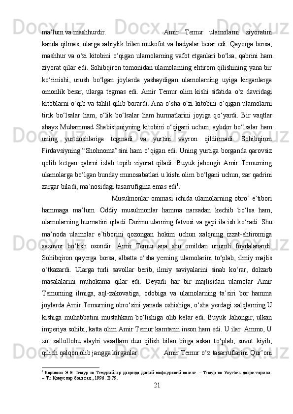 ma’lum va mashhurdir.  Amir   Temur   ulamolarni   ziyoratini
kanda qilmas, ularga sahiylik bilan mukofot va hadyalar berar edi. Qayerga borsa,
mashhur va   о ‘zi kitobini   о ‘qigan ulamolarning vafot etganlari b о ‘lsa, qabrini ham
ziyorat qilar edi. Sohibqiron tomonidan ulamolarning ehtirom qilishining yana bir
k о ‘rinishi,   urush   b о ‘lgan   joylarda   yashaydigan   ulamolarning   uyiga   kirganlarga
omonlik   berar,   ularga   tegmas   edi.   Amir   Temur   olim   kishi   sifatida   о ‘z   davridagi
kitoblarni   о ‘qib va tahlil qilib borardi. Ana   о ‘sha   о ‘zi kitobini   о ‘qigan ulamolarni
tirik   b о ‘lsalar   ham,   о ‘lik   b о ‘lsalar   ham   hurmatlarini   joyiga   q о ‘yardi.   Bir   vaqtlar
shayx Muhammad Shabistoniyning kitobini   о ‘qigani uchun, aybdor b о ‘lsalar ham
uning   yurtdoshlariga   tegmadi   va   yurtini   vayron   qildirmadi.   Sohibqiron
Firdavsiyning “Shohnoma”sini ham   о ‘qigan edi. Uning yurtiga borganda qarovsiz
qolib   ketgan   qabrni   izlab   topib   ziyorat   qiladi.   Buyuk   jahongir   Amir   Temurning
ulamolarga b о ‘lgan bunday munosabatlari u kishi olim b о ‘lgani uchun, zar qadrini
zargar biladi, ma’nosidagi tasarrufigina emas edi 1
. 
Musulmonlar   ommasi   ichida   ulamolarning   obr о ‘   e’tibori
hammaga   ma’lum.   Oddiy   musulmonlar   hamma   narsadan   kechib   b о ‘lsa   ham,
ulamolarning hurmatini qiladi. Doimo ularning fatvosi va gapi ila ish k о ‘radi. Shu
ma’noda   ulamolar   e’tiborini   qozongan   hokim   uchun   xalqning   izzat-ehtiromiga
sazovor   b о ‘lish   osondir.   Amir   Temur   ana   shu   omildan   unumli   foydalanardi.
Sohibqiron   qayerga   borsa,   albatta   о ‘sha   yerning   ulamolarini   t о ‘plab,   ilmiy  majlis
о ‘tkazardi.   Ularga   turli   savollar   berib,   ilmiy   saviyalarini   sinab   k о ‘rar,   dolzarb
masalalarini   muhokama   qilar   edi.   Deyarli   har   bir   majlisidan   ulamolar   Amir
Temurning   ilmiga,   aql-zakovatiga,   odobiga   va   ulamolarning   ta’siri   bor   hamma
joylarda Amir Temurning obr о ‘sini yanada oshishiga,   о ‘sha yerdagi xalqlarning U
kishiga   muhabbatini   mustahkam   b о ‘lishiga   olib   kelar   edi.   Buyuk   Jahongir,   ulkan
imperiya sohibi, katta olim Amir Temur kamtarin inson ham edi. U ilar. Ammo, U
zot   sallollohu   alayhi   vasallam   duo   qilish   bilan   birga   askar   t о ‘plab,   sovut   kiyib,
qilich qalqon olib jangga kirganlar. Amir Temur   о ‘z tasarruflarini Qur’oni
1
 Каримов Э.Э. Темур ва Темурийлар даврида диний-мафкуравий вазият. – Темур ва Улуғбек даври тарихи.
– Т.: Қомуслар бош таҳ., 1996.  B . 79 .
21 