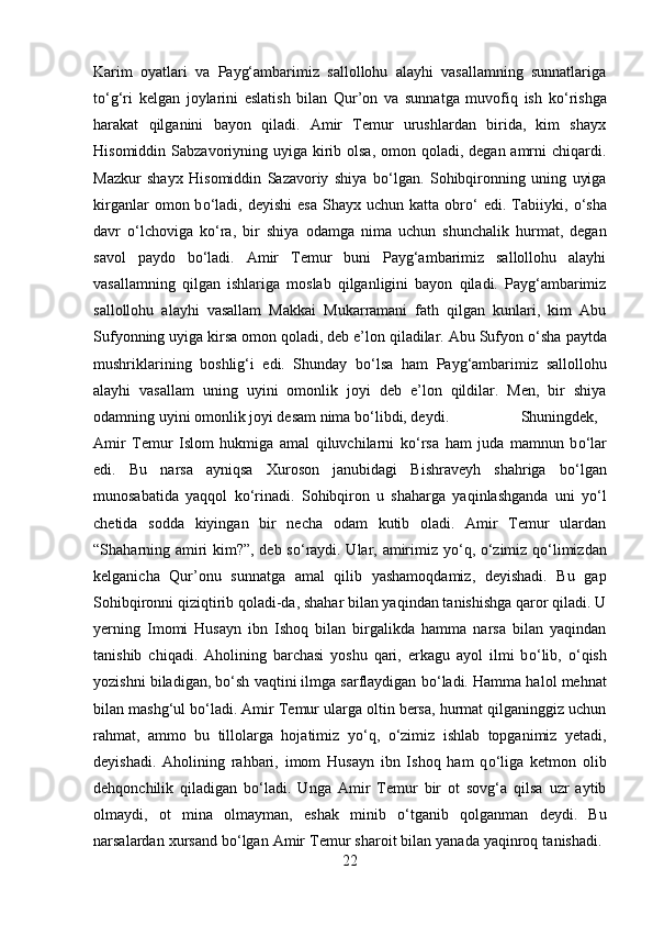 Karim   oyatlari   va   Payg‘ambarimiz   sallollohu   alayhi   vasallamning   sunnatlariga
t о ‘g‘ri   kelgan   joylarini   eslatish   bilan   Qur’on   va   sunnatga   muvofiq   ish   k о ‘rishga
harakat   qilganini   bayon   qiladi.   Amir   Temur   urushlardan   birida,   kim   shayx
Hisomiddin Sabzavoriyning uyiga kirib olsa,  omon qoladi, degan amrni  chiqardi.
Mazkur   shayx   Hisomiddin   Sazavoriy   shiya   b о ‘lgan.   Sohibqironning   uning   uyiga
kirganlar  omon  b о ‘ladi,  deyishi   esa   Shayx  uchun  katta  obr о ‘  edi.  Tabiiyki,   о ‘sha
davr   о ‘lchoviga   k о ‘ra,   bir   shiya   odamga   nima   uchun   shunchalik   hurmat,   degan
savol   paydo   b о ‘ladi.   Amir   Temur   buni   Payg‘ambarimiz   sallollohu   alayhi
vasallamning   qilgan   ishlariga   moslab   qilganligini   bayon   qiladi.   Payg‘ambarimiz
sallollohu   alayhi   vasallam   Makkai   Mukarramani   fath   qilgan   kunlari,   kim   Abu
Sufyonning uyiga kirsa omon qoladi, deb e’lon qiladilar. Abu Sufyon  о ‘sha paytda
mushriklarining   boshlig‘i   edi.   Shunday   b о ‘lsa   ham   Payg‘ambarimiz   sallollohu
alayhi   vasallam   uning   uyini   omonlik   joyi   deb   e’lon   qildilar.   Men,   bir   shiya
odamning uyini omonlik joyi desam nima b о ‘libdi, deydi. Shuningdek,
Amir   Temur   Islom   hukmiga   amal   qiluvchilarni   k о ‘rsa   ham   juda   mamnun   b о ‘lar
edi.   Bu   narsa   ayniqsa   Xuroson   janubidagi   Bishraveyh   shahriga   b о ‘lgan
munosabatida   yaqqol   k о ‘rinadi.   Sohibqiron   u   shaharga   yaqinlashganda   uni   y о ‘l
chetida   sodda   kiyingan   bir   necha   odam   kutib   oladi.   Amir   Temur   ulardan
“Shaharning amiri kim?”, deb s о ‘raydi. Ular, amirimiz y о ‘q,   о ‘zimiz q о ‘limizdan
kelganicha   Qur’onu   sunnatga   amal   qilib   yashamoqdamiz,   deyishadi.   Bu   gap
Sohibqironni qiziqtirib qoladi-da, shahar bilan yaqindan tanishishga qaror qiladi. U
yerning   Imomi   Husayn   ibn   Ishoq   bilan   birgalikda   hamma   narsa   bilan   yaqindan
tanishib   chiqadi.   Aholining   barchasi   yoshu   qari,   erkagu   ayol   ilmi   b о ‘lib,   о ‘qish
yozishni biladigan, b о ‘sh vaqtini ilmga sarflaydigan b о ‘ladi. Hamma halol mehnat
bilan mashg‘ul b о ‘ladi. Amir Temur ularga oltin bersa, hurmat qilganinggiz uchun
rahmat,   ammo   bu   tillolarga   hojatimiz   y о ‘q,   о ‘zimiz   ishlab   topganimiz   yetadi,
deyishadi.   Aholining   rahbari,   imom   Husayn   ibn   Ishoq   ham   q о ‘liga   ketmon   olib
dehqonchilik   qiladigan   b о ‘ladi.   Unga   Amir   Temur   bir   ot   sovg‘a   qilsa   uzr   aytib
olmaydi,   ot   mina   olmayman,   eshak   minib   о ‘tganib   qolganman   deydi.   Bu
narsalardan xursand b о ‘lgan Amir Temur sharoit bilan yanada yaqinroq tanishadi. 
22 