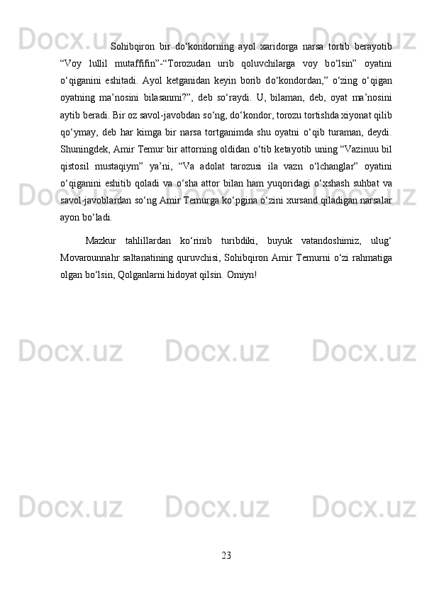 Sohibqiron   bir   d о ‘kondorning   ayol   xaridorga   narsa   tortib   berayotib
“Voy   lullil   mutaffifin”-“Torozudan   urib   qoluvchilarga   voy   b о ‘lsin”   oyatini
о ‘qiganini   eshitadi.   Ayol   ketganidan   keyin   borib   d о ‘kondordan,”   о ‘zing   о ‘qigan
oyatning   ma’nosini   bilasanmi?”,   deb   s о ‘raydi.   U,   bilaman,   deb,   oyat   ma’nosini
aytib beradi. Bir oz savol-javobdan s о ‘ng, d о ‘kondor, torozu tortishda xiyonat qilib
q о ‘ymay,   deb   har   kimga   bir   narsa   tortganimda   shu   oyatni   о ‘qib   turaman,   deydi.
Shuningdek, Amir Temur bir attorning oldidan   о ‘tib ketayotib uning “Vazinuu bil
qistosil   mustaqiym”   ya’ni,   “Va   adolat   tarozusi   ila   vazn   о ‘lchanglar”   oyatini
о ‘qiganini   eshitib   qoladi   va   о ‘sha   attor   bilan   ham   yuqoridagi   о ‘xshash   suhbat   va
savol-javoblardan s о ‘ng Amir Temurga k о ‘pgina  о ‘zini xursand qiladigan narsalar
ayon b о ‘ladi.
Mazkur   tahlillardan   k о ‘rinib   turibdiki,   buyuk   vatandoshimiz,   ulug‘
Movarounnahr saltanatining quruvchisi, Sohibqiron Amir Temurni   о ‘zi rahmatiga
olgan b о ‘lsin, Qolganlarni hidoyat qilsin. Omiyn!
23 