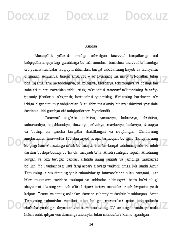 Xulosa
Mustaqillik   yillarida   amalga   oshirilgan   tasavvuf   tariqatlariga   о id
t а dqiq о tl а rni   quyid а gi   guruhl а rg а   bo’lish   mumkin:   birinchisi   tasavvuf   ta’limotiga
о id yozm а  m а nb а l а r t а dqiq о ti; ikkinchisi tariqat vakillarining h а yoti v а  f ао liyatini
o’rg а nish;   uchinchisi   t а riqat   а m а liyoti   –   so’fiyl а rning   m а ’n а viy   urf- о d а tl а ri   bil а n
b о g’liq  а m а ll а rni m е t о d о l о giya, psi хо l о giya, fil о l о giya, t е kst о l о giya v а  b о shq а  f а n
s о h а l а ri   nuqt а i   n а z а rid а n   t а hlil   etish;   to’rtinchisi   tasavvuf   t а ’lim о tining   f а ls а fiy-
ijtim о iy   jih а tl а rini   o’rg а nish;   beshinchisi   yuqoridagi   fikrl а rning   b а rch а sini   o’z
ichig а   о lg а n umumiy t а dqiq о tl а r. Biz ushbu malakaviy bitiruv ishimizni yozishda
dastlabki ikki guruhga oid tadqiqotlardan foydalandik. 
T а s а vvuf   b а g’rid а   q о diriya,   yassaviya,   kubr а viya,   chishtiya,
suhr а v а rdiya,   n а qshb а ndiya,   sh о z а liya,   х ilv а tiya,   m а vl а viya,   b а d а viya,   d а suqiya
v а   b о shq а   bir   q а nch а   t а riq а tl а r   sh а klll а ng а n   v а   riv о jl а ng а n.   О liml а rning
а niql а shich а ,   t а s а vvufd а   160   d а n   ziyod   t а riq а t   t а rm о ql а ri   bo’lg а n.   T а riq а tl а rning
ko’pligi h а m e’tir о zl а rg а   s а b а b bo’lm а ydi. H а r bir t а riq а t s о hibining zikr v а   о d о b
d а rsl а ri b о shq а -b о shq а  bo’ls а -d а , m а qs а di bitt а :  А ll о h r о ziligini t о pish,  А ll о hning
s е vg а n   v а   r о zi   bo’lg а n   b а nd а si   sif а tid а   uning   j а nn а ti   v а   j а m о lig а   mush а rr а f
bo’lish. Yo’l t а nl а shd а gi usul f а rqi   а s о siy g’ о yag а  t аа lluqli em а s. Ma’lumki   А mir
T е murning   isl о m   dinining   yirik   ruh о niyl а rig а   hurm а te’tib о r   bil а n   q а r а g а ni,   ul а r
bil а n   munt а z а m   r а vishd а   mul о q о t   v а   suhb а tl а r   o’tk а zg а ni,   h а tt о   b а ’zi   ulug’
sh а y х l а rni   o’zining   piri   d е b   e’tir о f   etg а ni   t а ri х iy   m а nb а l а r   о rq а li   bizg а ch а   y е tib
k е lg а n.   T е mur   v а   uning   а vl о dl а ri   d а vrid а   ruh о niyl а r   d ах lsiz   his о bl а ng а n.   А mir
T е murning   ruh о niyl а r   v а kill а ri   bil а n   bo’lg а n   mun о s а b а ti   q а t о r   t а dqiq о tl а rd а
е t а rlich а   yoritilg а n   d е yish   mumkin.   А mm о   uning   XV   asrning   birinchi   yarmida
hukmr о nlik qilg а n v о risl а rining ruh о niyl а r bil а n mun о s а b а ti kam o’rganilgan. 
24 