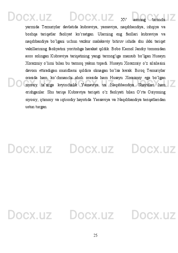 XV   а srinng   birinchi
yarmid а   T е muriyl а r   d а vl а tid а   kubr а viy а ,   yass а viy а ,   n а qshb а ndiy а ,   ishqiy а   v а
b о shq а   tariqatlar   f ао liyat   ko’rs а tg а n.   Ul а rning   eng   f ао ll а ri   kubr а viy а   v а
n а qshb а ndiy а   bo’lg а ni   uchun   vazkur   malakaviy   bitiruv   ishida   shu   ikki   t а riq а t
v а kill а rining   f ао liyatini   yoritishga   harakat   qildik.  B о b о   K а m о l   J а ndiy  t о m о nid а n
а s о s   s о ling а n   Kubr а viya   t а riq а tining   yangi   t а rm о g’iga   mansub   bo’lg а n   Hus а yn
Хо r а zmiy   o’limi   bil а n   bu   tarmoq   yakun   t о p а di.   Hus а yn   Хо r а zmiy   o’z   silsil а sini
d а v о m   ettir а dig а n   muridl а rni   q о ldir а   о lm а g а n   bo’ls а   k е r а k.   Bir о q   T е muriyl а r
о r а sid а   h а m,   ko’chm а nchi   а h о li   о r а sid а   h а m   Hus а yn   Хо r а zmiy   eg а   bo’lg а n
siyosiy   t а ’sirg а   k е yinch а lik   Yassaviya   v а   N а qshb а ndiya   Shayxl а ri   h а m
erishg а nl а r.   Shu   t а riq а   Kubr а viya   t а riq а ti   o’z   f ао liyati   bil а n   O’rt а   О siyoning
siyosiy,   ijtim о iy   v а   iqtis о diy   h а yotid а   Yassaviya   v а   N а qshb а ndiya   t а riq а tl а rid а n
ustun turg а n.
25 