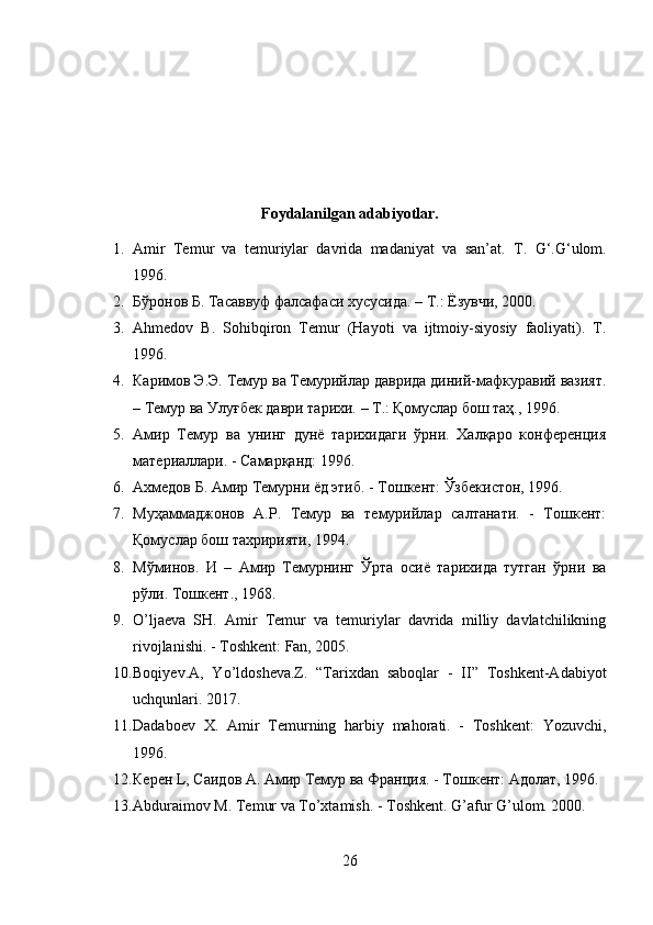 Foydalanilgan adabiyotlar.
1. Amir   Temur   va   temuriylar   davrida   madaniyat   va   san’at.   T.   G‘.G‘ulom.
1996.
2. Бўронов Б. Тасаввуф фалсафаси хусусида. – Т.: Ёзувчи, 2000.
3. Ahmedov   B.   Sohibqiron   Temur   (Hayoti   va   ijtmoiy-siyosiy   faoliyati).   T.
1996.
4. Каримов Э.Э. Темур ва Темурийлар даврида диний-мафкуравий вазият.
– Темур ва Улуғбек даври тарихи. – Т.: Қомуслар бош таҳ., 1996.
5. Амир   Темур   ва   унинг   дунё   тарихидаги   ўрни.   Халқаро   конференция
материаллари. - Самарқанд: 1996.
6. Ахмедов Б. Амир Темурни ёд этиб. - Тошкент: Ўзбекистон, 1996.
7. Муҳаммаджонов   А.Р.   Темур   ва   темурийлар   салтанати.   -   Тошкент:
Қомуслар бош тахририяти, 1994.
8. Мўминов.   И   –   Амир   Темурнинг   Ўрта   осиё   тарихида   тутган   ўрни   ва
рўли. Тошкент., 1968.
9. O’ljaeva   SH.   Amir   Temur   va   temuriylar   davrida   milliy   davlatchilikning
rivojlanishi. - Toshkent: Fan, 2005.
10. Boqiyev.A,   Yo’ldosheva.Z.   “Tarixdan   saboqlar   -   II”   Toshkent-Adabiyot
uchqunlari. 2017.
11. Dadaboev   X.   Amir   Temurning   harbiy   mahorati.   -   Toshkent:   Yozuvchi,
1996.
12. Керен L, Саидов А. Амир Темур ва Франция. - Тошкент: Адолат, 1996.
13. Abduraimov M. Temur va To’xtamish. - Toshkent.  G’afur G’ulom. 2000.
26 