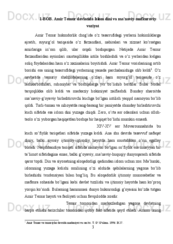 1-BOB. Amir Temur d а vl а tid а  Islom dini va m а ’n а viy-m а fkur а viy
v а ziyat
А mir   T е mur   hukmd о rlik   ch о g’id а   o’z   t а s а rrufid а gi   y е rl а rni   h о kimlikl а rg а
а jr а tib,   suyurg’ о l   t а riq а sid а   o’z   f а rz а ndl а ri,   n а bir а l а ri   v а   х izm а t   ko’rs а tg а n
а mirl а rig а   in’ о m   qilib,   ul а r   о rq а li   b о shq а rg а n.   N а tij а d а   А mir   T е mur
f а rz а ndl а rid а n   а yriml а ri   must а qillikk а   intil а   b о shl а shdi   v а   o’z   yerl а rid а n   k е lg а n
s о liq f о yd а l а rid а n h а m o’z  ха zin а l а rini b о yitishdi.  А mir T е mur v о risl а rining  о rtib
b о rishi   es а   uning  t а s а rrufid а gi   yerl а rning  yan а d а   p а rch а l а nishig а   о lib  k е ldi 1
.  O’z
n а vb а tid а   t е muriy   shahz о d а l а rning   o’zl а ri   h а m   suyurg’ о l   t а riq а sid а   o’z
l а shk а rb о shil а ri,   ruh о niyl а r   v а   b о shq а l а rg а   yer   bo’lishib   berdil а r.   Bul а r   f ео d а l
t а rq о qlikk а   о lib   k е ldi   v а   m а rk а ziy   h о kimiyat   z а ifl а shdi.   Bund а y   shar о itd а
m а ’n а viy-g’ о yaviy birl а shtiruvchi kuchg а   bo’lg а n intilish yaqq о l n а m о yon bo’lib
q о ldi. Turli-tum а n v а  nih о yatd а  r а ng-b а r а ng bir j а miyatd а  shund а y birl а shtiruvchi
kuch  sif а tid а   es а   isl о m   dini   yuz а g а   chiqdi.  Zero,  o’rt а   а sr   о d а ml а ri  uchun   о ll о h-
t ао l о  o’zi yub о rg а n h а qiq а td а n b о shq а  bir h а qiq а t bo’lishi mumkin em а sdi. 
XIV-XV   а sr   M о v а r о unn а hrid а   bu
kuch   so’fiylik   t а riq а tl а ri   sif а tid а   yuz а g а   k е ldi.   А n а   shu   d а vrd а   t а s а vvuf   n а f а q а t
diniy,   b а lki   siyosiy   ijtim о iy-iqtis о diy   h а yotd а   h а m   must а hk а m   o’rin   eg а ll а y
b о r а di. N а qshb а ndiya t а riq а ti sif а tid а   n а m о yon bo’lg а n so’fiylik es а   mu а yyan bir
t а ’lim о t sif а tid а gin а  em а s, b а lki g’ о yaviy, m а ’n а viy-huquqiy dunyoq а r а sh sif а tid а
q а r о r t о pdi. Din v а  siyos а tning  а l о q а d о rligi q а dimd а n isl о m uchun  хо s. M а ’lumki,
isl о mning   yuz а g а   k е lishi   о milining   o’zi   а l о hid а   q а bil а l а rning   yag о n а   bo’lib
birl а shishi   t е nd е nsiyasi   bil а n   b о g’liq.   Bu   а l о q а d о rlik   ijtim о iy   mun о s а b а tl а r   v а
m а fkur а   s о h а sid а   bo’lg а ni   k а bi   d а vl а t   tuzilishi   v а   ijtim о iy   h а yotd а   h а m   ko’pr о q
yorqin ko’rindi. Bul а rning h а mmm а si dunyo hukmr о nligi g’ о yasini ko’zd а   tutg а n
А mir T е mur h а yoti v а  f ао liyati uchun f а vqul о dd а   хо sdir. 
T е mur   t о m о nid а n   m а rk а zl а shg а n   yag о n а   d а vl а tning
b а rp о   etilishi  t а ri х chil а r t о m о nid а n ij о biy f а kt sif а tid а   q а yd etil а di.   А mm о   uning
1
 Amir Temur va temuriylar davrida madaniyat va san’at. T. G‘.G‘ulom. 1996. B.27.
3 