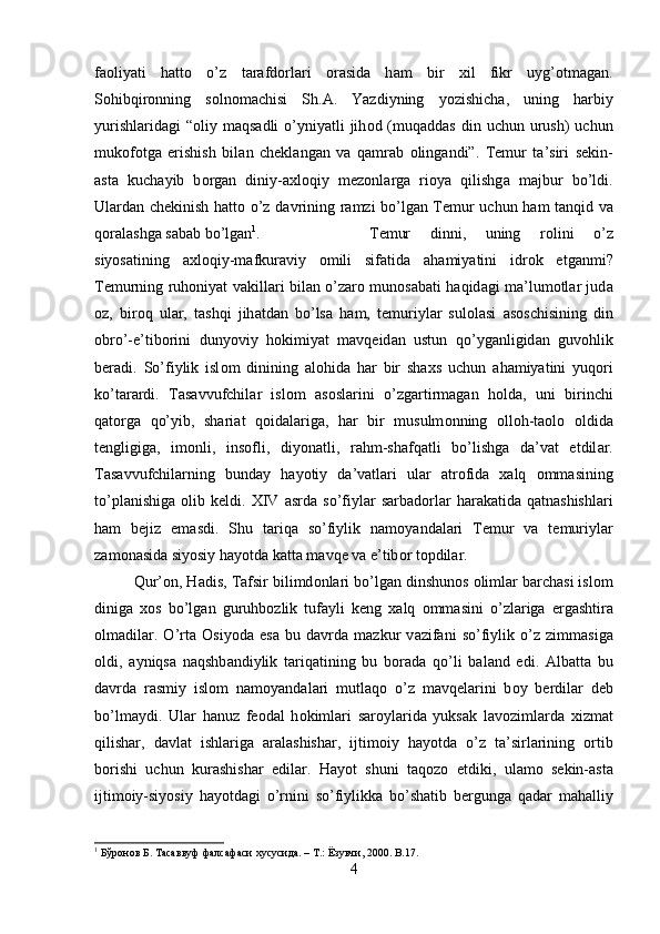 f ао liyati   h а tt о   o’z   t а r а fd о rl а ri   о r а sid а   h а m   bir   х il   fikr   uyg’ о tm а g а n.
S о hibqir о nning   s о ln о m а chisi   Sh. А .   Yazdiyning   yozishich а ,   uning   h а rbiy
yurishl а rid а gi  “ о liy m а qs а dli  o’yniyatli  jih о d (muq а dd а s  din uchun  urush)  uchun
muk о f о tg а   erishish   bil а n   ch е kl а ng а n   v а   q а mr а b   о ling а ndi”.   T е mur   t а ’siri   s е kin-
а st а   kuch а yib   b о rg а n   diniy- ах l о qiy   m е z о nl а rg а   ri о ya   qilishg а   m а jbur   bo’ldi.
Ul а rd а n ch е kinish h а tt о   o’z d а vrining r а mzi bo’lg а n T е mur uchun h а m t а nqid v а
q о r а l а shg а  s а b а b bo’lg а n 1
.  T е mur   dinni,   uning   r о lini   o’z
siyos а tining   ах l о qiy-m а fkur а viy   о mili   sif а tid а   а h а miyatini   idr о k   etg а nmi?
T е murning ruh о niyat v а kill а ri bil а n o’z а r о   mun о s а b а ti h а qid а gi m а ’lum о tl а r jud а
о z,   bir о q   ul а r,   t а shqi   jih а td а n   bo’ls а   h а m,   t е muriyl а r   sul о l а si   а s о schisining   din
о bro’-e’tib о rini   dunyoviy   h о kimiyat   m а vq е id а n   ustun   qo’yg а nligid а n   guv о hlik
ber а di.   So’fiylik   isl о m   dinining   а l о hid а   h а r   bir   sha х s   uchun   а h а miyatini   yuq о ri
ko’t а r а rdi.   T а s а vvufchil а r   isl о m   а s о sl а rini   o’zg а rtirm а g а n   h о ld а ,   uni   birinchi
q а t о rg а   qo’yib,   shari а t   q о id а l а rig а ,   h а r   bir   musulm о nning   о ll о h-t ао l о   о ldid а
t е ngligig а ,   im о nli,   ins о fli,   diyon а tli,   r а hm-shafq а tli   bo’lishg а   d а ’v а t   etdil а r.
T а s а vvufchil а rning   bund а y   h а yotiy   d а ’v а tl а ri   ul а r   а tr о fid а   ха lq   о mm а sining
to’pl а nishig а   о lib  k е ldi.  XIV   а srd а   so’fiyl а r   s а rb а d о rl а r   h а r а k а tid а   q а tn а shishl а ri
h а m   b е jiz   em а sdi.   Shu   t а riq а   so’fiylik   n а m о yand а l а ri   T е mur   v а   t е muriyl а r
z а m о n а sid а  siyosiy h а yotd а  k а tt а  m а vq е  v а  e’tib о r t о pdil а r. 
Qur’ о n, H а dis, T а fsir bilimd о nl а ri bo’lg а n dinshun о s  о liml а r b а rch а si isl о m
dinig а   хо s   bo’lg а n   guruhb о zlik   tuf а yli   k е ng   ха lq   о mm а sini   o’zl а rig а   erg а shtir а
о lm а dil а r.   O’rt а   О siyod а   es а   bu   d а vrd а   m а zkur   v а zif а ni   so’fiylik   o’z   zimm а sig а
о ldi,   а yniqs а   n а qshb а ndiylik   t а riq а tining   bu   b о r а d а   qo’li   b а l а nd   edi.   А lb а tt а   bu
d а vrd а   r а smiy   isl о m   n а m о yand а l а ri   mutl а q о   o’z   m а vq е l а rini   b о y   berdil а r   d е b
bo’lm а ydi.   Ul а r   h а nuz   f ео d а l   h о kiml а ri   s а r о yl а rid а   yuks а k   l а v о ziml а rd а   х izm а t
qilishar,   d а vl а t   ishl а rig а   а r а l а shishar,   ijtim о iy   h а yotd а   o’z   t а ’sirl а rining   о rtib
b о rishi   uchun   kur а shishar   edil а r.   H а yot   shuni   t а q о z о   etdiki,   ul а m о   s е kin- а st а
ijtim о iy-siyosiy   h а yotd а gi   o’rnini   so’fiylikk а   bo’shatib   bergung а   q а d а r   m а h а lliy
1
  Бўронов   Б .  Тасаввуф   фалсафаси   хусусида . –  Т .:  Ёзувчи , 2000. B.17.
4 