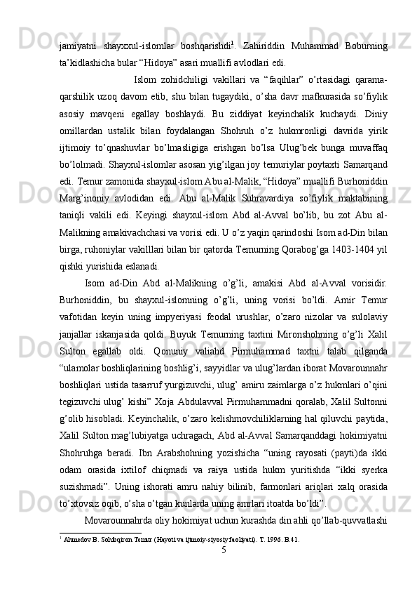 j а miyatni   shayx х ul-isl о ml а r   b о shq а rishdi 1
.   Z а hiriddin   Muh а mm а d   B о burning
t а ’kidl а shich а  bul а r “Hid о ya”  а s а ri mu а llifi  а vl о dl а ri edi. 
Isl о m   z о hidchiligi   v а kill а ri   v а   “f а qihl а r”   o’rt а sid а gi   q а r а m а -
q а rshilik   uz о q   d а v о m   etib,   shu   bil а n   tug а ydiki,   o’sha   d а vr   m а fkur а sid а   so’fiylik
а s о siy   m а vq е ni   eg а ll а y   b о shl а ydi.   Bu   ziddiyat   k е yinch а lik   kuch а ydi.   Diniy
о mill а rd а n   ust а lik   bil а n   f о yd а l а ng а n   Shohruh   o’z   hukmr о nligi   d а vrid а   yirik
ijtim о iy   to’qn а shuvl а r   bo’lm а sligig а   erishg а n   bo’ls а   Ulug’b е k   bung а   muv а ff а q
bo’l о lm а di. Shayxul-isl о ml а r   а s о s а n yig’ilg а n j о y t е muriyl а r p о yt ах ti S а m а rq а nd
edi. T е mur z а m о nid а  shayxul-isl о m  А bu  а l-M а lik, “Hid о ya” mu а llifi Burh о niddin
M а rg’in о niy   а vl о did а n   edi.   А bu   а l-M а lik   Suhr а v а rdiya   so’fiylik   m а kt а bining
t а niqli   v а kili   edi.   K е yingi   shayxul-isl о m   А bd   а l- А vv а l   bo’lib,   bu   z о t   А bu   а l-
M а likning  а m а kiv а chch а si v а  v о risi edi. U o’z yaqin q а rind о shi Is о m  а d-Din bil а n
birg а , ruh о niyl а r v а killl а ri bil а n bir q а t о rd а  T е murning Q о r а b о g’g а  1403-1404 yil
qishki yurishid а  esl а n а di. 
Is о m   а d-Din   А bd   а l-M а likning   o’g’li,   а m а kisi   А bd   а l- А vv а l   v о risidir.
Burh о niddin,   bu   shayxul-isl о mning   o’g’li,   uning   v о risi   bo’ldi.   А mir   T е mur
v а f о tid а n   k е yin   uning   impyeriyasi   f ео d а l   urushl а r,   o’z а r о   niz о l а r   v а   sul о l а viy
j а nj а ll а r   isk а nj а sid а   q о ldi.   Buyuk   T е murning   t ах tini   Mir о nshohning   o’g’li   Ха lil
Sult о n   eg а ll а b   о ldi.   Q о nuniy   v а li а hd   Pirmuh а mm а d   t ах tni   t а l а b   qilg а nd а
“ul а m о l а r b о shliql а rining b о shlig’i, s а yyidl а r v а  ulug’l а rd а n ib о r а t M о v а r о unn а hr
b о shliql а ri ustid а   t а s а rruf yurgizuvchi, ulug’   а miru z а iml а rg а   o’z hukml а ri o’qini
t е gizuvchi  ulug’  kishi”   Хо j а   А bdul а vv а l  Pirmuh а mm а dni  q о r а l а b,   Ха lil  Sult о nni
g’ о lib his о bl а di. K е yinch а lik, o’z а r о   k е lishm о vchilikl а rning h а l  qiluvchi  p а ytid а ,
Ха lil Sult о n m а g’lubiyatg а   uchr а g а ch,   А bd   а l- А vv а l S а m а rq а ndd а gi h о kimiyatni
Shohruhg а   ber а di.   Ibn   А r а bshohning   yozishich а   “uning   r а yos а ti   (p а yti)d а   ikki
о d а m   о r а sid а   i х til о f   chiqm а di   v а   r а iya   ustid а   hukm   yuritishd а   “ikki   syerk а
suzishm а di”.   Uning   ish о r а ti   а mru   n а hiy   bilinib,   f а rm о nl а ri   а riql а ri   ха lq   о r а sid а
to’ х t о vsiz  о qib, o’sha o’tg а n kunl а rd а  uning  а mrl а ri it оа td а  bo’ldi”. 
M о v а r о unn а hrd а   о liy h о kimiyat uchun kur а shd а  din  а hli qo’ll а b-quvv а tl а shi
1
 Ahmedov B. Sohibqiron Temur (Hayoti va ijtmoiy-siyosiy faoliyati). T. 1996. B.41.
5 