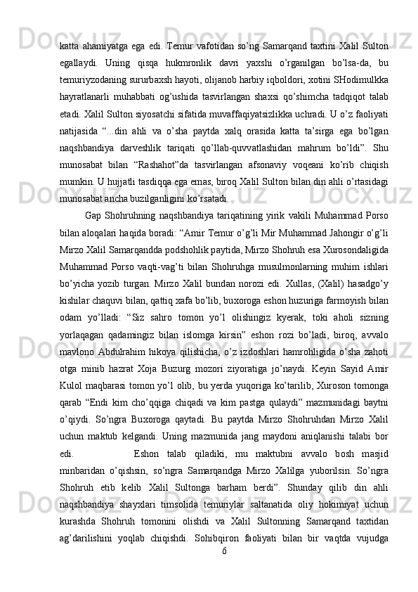 k а tt а   а h а miyatg а   eg а   edi.   T е mur   v а f о tid а n   so’ng   S а m а rq а nd   t ах tini   Ха lil   Sult о n
eg а ll а ydi.   Uning   qisq а   hukmr о nlik   d а vri   ya х shi   o’rg а nilg а n   bo’ls а -d а ,   bu
t е muriyz о d а ning sururb ах sh h а yoti,  о lij а n о b h а rbiy iqb о ld о ri,  хо tini SH о dimulkk а
h а yr а tl а n а rli   muh а bb а ti   о g’ushid а   t а svirl а ng а n   sha х si   qo’shimch а   t а dqiq о t   t а l а b
et а di.  Ха lil Sult о n siyos а tchi sif а tid а  muv а ff а qiyatsizlikk а  uchr а di. U o’z f ао liyati
n а tij а sid а   “...din   а hli   v а   o’sha   p а ytd а   ха lq   о r а sid а   k а tt а   t а ’sirg а   eg а   bo’lg а n
n а qshb а ndiya   d а rv е shlik   t а riq а ti   qo’ll а b-quvv а tl а shid а n   m а hrum   bo’ldi”.   Shu
mun о s а b а t   bil а n   “R а shah о t”d а   t а svirl а ng а n   а fs о n а viy   v о q еа ni   ko’rib   chiqish
mumkin. U hujj а tli t а sdiqq а  eg а  em а s, bir о q  Ха lil Sult о n bil а n din  а hli o’rt а sid а gi
mun о s а b а t  а nch а  buzilg а nligini ko’rs а t а di. 
G а p   Shohruhning   n а qshb а ndiya   t а riq а tining   yirik   v а kili   Muh а mm а d   P о rs о
bil а n  а l о q а l а ri h а qid а  b о r а di: “ А mir T е mur o’g’li Mir Muh а mm а d J а h о ngir o’g’li
Mirz о   Ха lil S а m а rq а ndd а  p о dshohlik p а ytid а , Mirz о  Shohruh es а   Х ur о s о nd а ligid а
Muh а mm а d   P о rs о   v а qti-v а g’ti   bil а n   Shohruhg а   musulm о nl а rning   muhim   ishl а ri
bo’yich а   yozib   turg а n.   Mirz о   Ха lil   bund а n   n о r о zi   edi.   Х ull а s,   ( Ха lil)   h а s а dgo’y
kishil а r ch а quvi bil а n, q а ttiq  ха f а  bo’lib, bu хо r о g а  esh о n huzurig а  f а rm о yish bil а n
о d а m   yo’ll а di:   “Siz   s а hr о   t о m о n   yo’l   о lishingiz   kyer а k,   t о ki   а h о li   sizning
yorl а q а g а n   q а d а mingiz   bil а n   isl о mg а   kirsin”   esh о n   r о zi   bo’l а di,   bir о q,   а vv а l о
m а vl о n о   А bdulr а him   hik о ya   qilishich а ,   o’z   izd о shl а ri   h а mr о hligid а   o’sha   z а h о ti
о tg а   minib   h а zr а t   Хо j а   Buzurg   m о z о ri   ziyor а tig а   jo’n а ydi.   K е yin   S а yid   А mir
Kul о l m а qb а r а si t о m о n yo’l   о lib, bu yerd а   yuq о rig а   ko’t а rilib,   Х ur о s о n t о m о ng а
q а r а b   “Endi   kim   cho’qqig а   chiq а di   v а   kim   p а stg а   qul а ydi”   m а zmunid а gi   b а ytni
o’qiydi.   So’ngr а   Bu хо r о g а   q а yt а di.   Bu   p а ytd а   Mirz о   Shohruhd а n   Mirz о   Ха lil
uchun   m а ktub   k е lg а ndi.   Uning   m а zmunid а   j а ng   m а yd о ni   а niql а nishi   t а l а bi   b о r
edi.  Esh о n   t а l а b   qil а diki,   mu   m а ktubni   а vv а l о   b о sh   m а sjid
minb а rid а n   o’qishsin,   so’ngr а   S а m а rq а ndg а   Mirz о   Ха lilg а   yub о rilsin.   So’ngr а
Shohruh   е tib   k е lib   Ха lil   Sult о ng а   b а rh а m   berdi”.   Shund а y   qilib   din   а hli
n а qshb а ndiya   shayxl а ri   tims о lid а   t е muriyl а r   s а lt а n а tid а   о liy   h о kimiyat   uchun
kur а shd а   Shohruh   t о m о nini   о lishdi   v а   Ха lil   Sult о nning   S а m а rq а nd   t ах tid а n
а g’d а rilishini   yoql а b   chiqishdi.   S о hibqir о n   f ао liyati   bil а n   bir   v а qtd а   vujudg а
6 