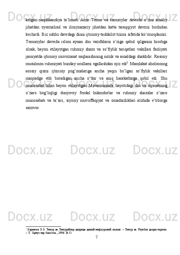 k е lg а n   n а qshb а ndiya   t а ’lim о ti   А mir   T е mur   v а   t е muriyl а r   d а vrid а   o’zini   а m а liy
jih а td а n   syerm а hsul   v а   ilmiyn а z а riy   jih а td а n   k а tt а   t а r а qqiyot   d а vrini   b о shid а n
k е chirdi. Biz ushbu d а vrd а gi dinni ijtim о iy-t а shkil о t tizimi sif а tid а  ko’rm о qd а miz.
T е muriyl а r   d а vrid а   isl о m   а yn а n   shu   v а zif а l а rni   o’zig а   q а bul   qilg а nini   his о bg а
о ls а k,   b а yon   etil а yotg а n   ruh о niy   sha х s   v а   so’fiylik   t а riq а tl а ri   v а kill а ri   f ао liyati
j а miyatd а   ijtim о iy muv о z а n а t s а ql а nishining n о zik v а   а m а ld а gi shaklidir. R а smiy
musulm о n ruh о niyati bund а y usull а rni eg а ll а shd а n  о jiz edi 1
. M а ml а k а t  а h о lisining
а s о siy   qismi   ijtim о iy   p о g’ о n а l а rig а   а nch а   yaqin   bo’lg а n   so’fiylik   v а kill а ri
m а qs а dg а   е tib   b о r а dig а n   а nch а   o’tkir   v а   а niq   h а r а k а tl а rg а   q о bil   edi.   Shu
mun о s а b а t   bil а n   b а yon   etil а yotg а n   M о v а r о unn а hr   h а yotid а gi   din   v а   siyos а tning
o’z а r о   b о g’liqligi   dunyoviy   f ео d а l   hukmd о rl а r   v а   ruh о niy   sha х sl а r   o’z а r о
mun о s а b а ti   v а   t а ’siri,   siyosiy   muv о ff а qiyat   v а   о m а dsizlikl а ri   а l о hid а   e’tib о rg а
s а z о v о r.
1
  Каримов   Э . Э .  Темур   ва   Темурийлар   даврида   диний - мафкуравий   вазият . –  Темур   ва   Улуғбек   даври   тарихи .
–  Т .:  Қомуслар   бош   таҳ ., 1996. B .52.
7 