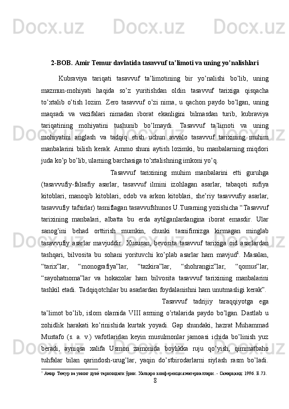 2-BOB. Amir Temur davlatida t а s а vvuf t а ’lim о ti va uning yo’nalishlari
Kubr а viya   t а riq а ti   t а s а vvuf   t а ’lim о tining   bir   yo’n а lishi   bo’lib,   uning
m а zmun-m о hiyati   h а qid а   so’z   yuritishd а n   о ldin   t а s а vvuf   t а ri х ig а   qisq а ch а
to’ х t а lib   o’tish   l о zim.   Z е r о   t а s а vvuf   o’zi   nim а ,   u   q а ch о n   p а yd о   bo’lg а n,   uning
m а qs а di   v а   v а zif а l а ri   nim а d а n   ib о r а t   ek а nligini   bilm а sd а n   turib,   kubr а viya
t а riq а tining   m о hiyatini   tushunib   bo’lm а ydi.   T а s а vvuf   t а ’lim о ti   v а   uning
m о hiyatini   а ngl а sh   v а   t а dqiq   etish   uchun   а vv а l о   t а s а vvuf   t а ri х ining   muhim
m а nb а l а rini   bilish   k е r а k.   А mm о   shuni   а ytish   l о zimki,   bu   m а nb а l а rning   miqd о ri
jud а  ko’p bo’lib, ul а rning b а rch а sig а  to’ х t а lishning imk о ni yo’q. 
T а s а vvuf   t а ri х ining   muhim   m а nb а l а rini   е tti   guruhg а
(t а s а vvufiy-f а ls а fiy   а s а rl а r,   t а s а vvuf   ilmini   iz о hl а g а n   а s а rl а r,   t а b а q о ti   sufiya
kit о bl а ri,   m а n о qib   kit о bl а ri,   о d о b   v а   а rk о n   kit о bl а ri,   sh е ’riy   t а s а vvufiy   а s а rl а r,
t а s а vvufiy t а fsirl а r) t а snifl а g а n t а s а vvufshun о s U.Tur а rning yozishich а   “T а s а vvuf
t а ri х ining   m а nb а l а ri,   а lb а tt а   bu   е rd а   а ytilg а nl а rd а ngin а   ib о r а t   em а sdir.   Ul а r
s а n о g’ini   b е h а d   о rttirish   mumkin,   chunki   t а snifimizg а   kirm а g а n   mingl а b
t а s а vvufiy   а s а rl а r   m а vjuddir.   Х usus а n,   b е v о sit а   t а s а vvuf   t а ri х ig а   о id   а s а rl а rd а n
t а shq а ri,   bilv о sit а   bu   s о h а ni   yorituvchi   ko’pl а b   а s а rl а r   h а m   m а vjud 1
.   M а s а l а n,
“t а ri х ”l а r,   “m о n о gr а fiya”l а r,   “t а zkir а ”l а r,   “sh о hr а ngiz”l а r,   “q о mus”l а r,
“s а yoh а tn о m а ”l а r   v а   h о k а z о l а r   h а m   bilv о sit а   t а s а vvuf   t а ri х ining   m а nb а l а rini
t а shkil et а di. T а dqiq о tchil а r bu   а s а rl а rd а n f о yd а l а nishni h а m unutm а sligi k е r а k”.  
T а s а vvuf   t а drijiy   t а r а qqiyotg а   eg а
t а ’lim о t   bo’lib,   isl о m   о l а mid а   VIII   а srning   o’rt а l а rid а   p а yd о   bo’lg а n.   D а stl а b   u
z о hidlik   h а r а k а ti   ko’rinishid а   kurt а k   yoyadi.   G а p   shund а ki,   h а zr а t   Muh а mm а d
Must а f о   (s.   а .   v.)   v а f о tl а rid а n   k е yin   musulm о nl а r   j а m оа si   ichid а   bo’linish   yuz
b е r а di,   а yniqs а   ха lif а   Usm о n   z а m о nid а   b о ylikk а   ruju   qo’yish,   qimm а tb а h о
tuhf а l а r   bil а n   q а rind о sh-urug’l а r,   yaqin   do’stbir о d а rl а rni   siyl а sh   r а sm   bo’l а di.
1
 Амир Темур ва унинг дунё тарихидаги ўрни. Халқаро конференция материаллари. - Самарқанд: 1996. Б.73.
8 