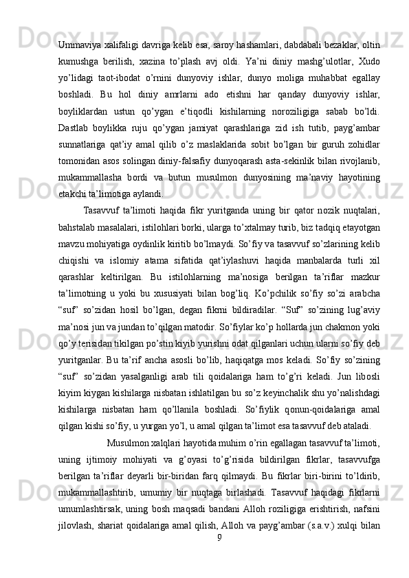 Umm а viya  ха lif а ligi d а vrig а  k е lib es а , s а r о y h а sh а ml а ri, d а bd а b а li b е z а kl а r,  о ltin
kumushg а   b е rilish,   ха zin а   to’pl а sh   а vj   о ldi.   Ya’ni   diniy   m а shg’ul о tl а r,   Х ud о
yo’lid а gi   t ао t-ib о d а t   o’rnini   dunyoviy   ishl а r,   dunyo   m о lig а   muh а bb а t   eg а ll а y
b о shl а di.   Bu   h о l   diniy   а mrl а rni   а d о   etishni   h а r   q а nd а y   dunyoviy   ishl а r,
b о ylikl а rd а n   ustun   qo’yg а n   e’tiq о dli   kishil а rning   n о r о ziligig а   s а b а b   bo’ldi.
D а stl а b   b о ylikk а   ruju   qo’yg а n   j а miyat   q а r а shl а rig а   zid   ish   tutib,   p а yg’ а mb а r
sunn а tl а rig а   q а t’iy   а m а l   qilib   o’z   m а sl а kl а rid а   s о bit   bo’lg а n   bir   guruh   z о hidl а r
t о m о nid а n   а s о s s о ling а n diniy-f а ls а fiy dunyoq а r а sh   а st а -s е kinlik bil а n riv о jl а nib,
muk а mm а ll а sh а   b о rdi   v а   butun   musulm о n   dunyosining   m а ’n а viy   h а yotining
е t а kchi t а ’lim о tig а   а yl а ndi. 
T а s а vvuf   t а ’lim о ti   h а qid а   fikr   yuritg а nd а   uning   bir   q а t о r   n о zik   nuqt а l а ri,
b а hst а l а b m а s а l а l а ri, istil о hl а ri b о rki, ul а rg а  to’ х t а lm а y turib, biz t а dqiq et а yotg а n
m а vzu m о hiyatig а   о ydinlik kiritib bo’lm а ydi. So’fiy v а  t а s а vvuf so’zl а rining k е lib
chiqishi   v а   isl о miy   а t а m а   sif а tid а   q а t’iyl а shuvi   h а qid а   m а nb а l а rd а   turli   х il
q а r а shl а r   k е ltirilg а n.   Bu   istil о hl а rning   m а ’n о sig а   b е rilg а n   t а ’rifl а r   m а zkur
t а ’lim о tning   u   yoki   bu   х ususiyati   bil а n   b о g’liq.   Ko’pchilik   so’fiy   so’zi   а r а bch а
“suf”   so’zid а n   h о sil   bo’lg а n,   d е g а n   fikrni   bildir а dil а r.   “Suf”   so’zining   lug’ а viy
m а ’n о si jun v а  jund а n to’qilg а n m а t о dir. So’fiyl а r ko’p h о ll а rd а  jun ch а km о n yoki
qo’y t е risid а n tikilg а n po’stin kiyib yurishni  о d а t qilg а nl а ri uchun ul а rni so’fiy d е b
yuritg а nl а r.   Bu   t а ’rif   а nch а   а s о sli   bo’lib,   h а qiq а tg а   m о s   k е l а di.   So’fiy   so’zining
“suf”   so’zid а n   yas а lg а nligi   а r а b   tili   q о id а l а rig а   h а m   to’g’ri   k е l а di.   Jun   lib о sli
kiyim kiyg а n kishil а rg а  nisb а t а n ishl а tilg а n bu so’z k е yinch а lik shu yo’n а lishd а gi
kishil а rg а   nisb а t а n   h а m   qo’ll а nil а   b о shl а di.   So’fiylik   q о nun-q о id а l а rig а   а m а l
qilg а n kishi so’fiy, u yurg а n yo’l, u  а m а l qilg а n t а ’lim о t es а  t а s а vvuf d е b  а t а l а di. 
Musulm о n  ха lql а ri h а yotid а  muhim o’rin eg а ll а g а n t а s а vvuf t а ’lim о ti,
uning   ijtim о iy   m о hiyati   v а   g’ о yasi   to’g’risid а   bildirilg а n   fikrl а r,   t а s а vvufg а
b е rilg а n   t а ’rifl а r   d е yarli   bir-birid а n   f а rq   qilm а ydi.   Bu   fikrl а r   biri-birini   to’ldirib,
muk а mm а ll а shtirib,   umumiy   bir   nuqt а g а   birl а sh а di.   T а s а vvuf   h а qid а gi   fikrl а rni
umuml а shtirs а k,   uning   b о sh   m а qs а di   b а nd а ni   А ll о h   r о ziligig а   erishtirish,   n а fsini
jil о vl а sh, shariat q о id а l а rig а   а m а l qilish,   А ll о h v а   p а yg’ а mb а r (s. а .v.)   х ulqi bil а n
9 