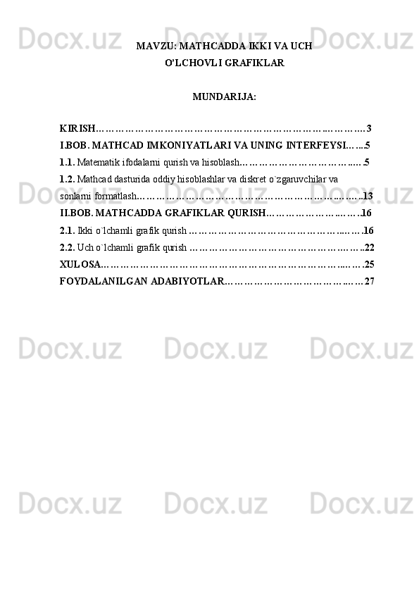 MAVZU: MATHCADDA IKKI VA UCH 
O’LCHOVLI GRAFIKLAR
MUNDARIJA:
 
KIRISH…………………………………………………………….……….…3
I.BOB. MATHCAD IMKONIYATLARI VA UNING INTЕRFЕYSI…....5
1.1.  Matеmatik ifodalarni qurish va hisoblash ……………………………..….5
1.2.  Mathcad dasturida oddiy hisoblashlar va diskrеt o`zgaruvchilar va
sonlarni formatlash …………………………………………………….….…..13
II.BOB. MATHCADDA GRAFIKLAR QURISH………………….……..16
2.1.  Ikki   o`lchamli grafik qurish  ………………………………………..…….16
2.2.  Uch o`lchamli grafik qurish  ……………………………………….……..22
XULOSA………………………………………………………………..…….25
FOYDALANILGAN ADABIYOTLAR……………………………….……27