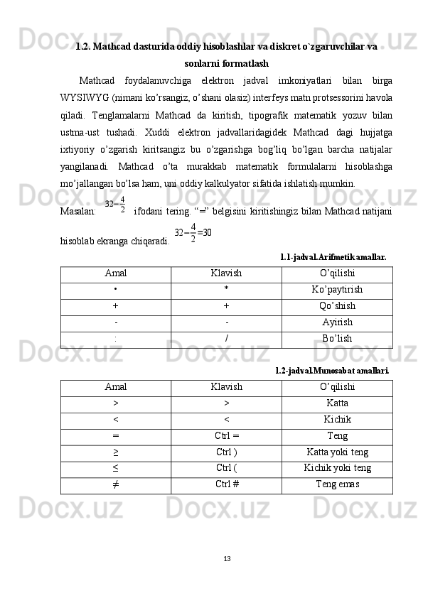 1.2. Mathcad dasturida oddiy hisoblashlar va diskrеt o`zgaruvchilar va
sonlarni formatlash
Mathcad   foydalanuvchiga   elektron   jadval   imkoniyatlari   bilan   birga
WYSIWYG (nimani ko’rsangiz, o’shani olasiz) interfeys matn protsessorini havola
qiladi.   Tenglamalarni   Mathcad   da   kiritish,   tipografik   matematik   yozuv   bilan
ustma-ust   tushadi.   Xuddi   elektron   jadvallaridagidek   Mathcad   dagi   hujjatga
ixtiyoriy   o’zgarish   kiritsangiz   bu   o’zgarishga   bog’liq   bo’lgan   barcha   natijalar
yangilanadi.   Mathcad   o’ta   murakkab   matematik   formulalarni   hisoblashga
mo’jallangan bo’lsa ham, uni oddiy kalkulyator sifatida ishlatish mumkin.
Masalan:    32	−	4
2    ifodani tering. “=” belgisini kiritishingiz bilan Mathcad natijani
hisoblab ekranga chiqaradi. 	
32	−	4
2=30
                                                                                                    1.1-jadval.Arifmetik amallar.
Amal  Klavish  O’qilishi
• * Ko’paytirish
+ + Qo’shish
- - Ayirish
: / Bo’lish
                                                                                                   1.2-jadval.Munosabat amallari.
Amal Klavish O’qilishi
> > Katta
< < Kichik
= Ctrl = Teng
≥ Ctrl ) Katta yoki teng
≤ Ctrl ( Kichik yoki teng
≠ Ctrl # Teng emas
13