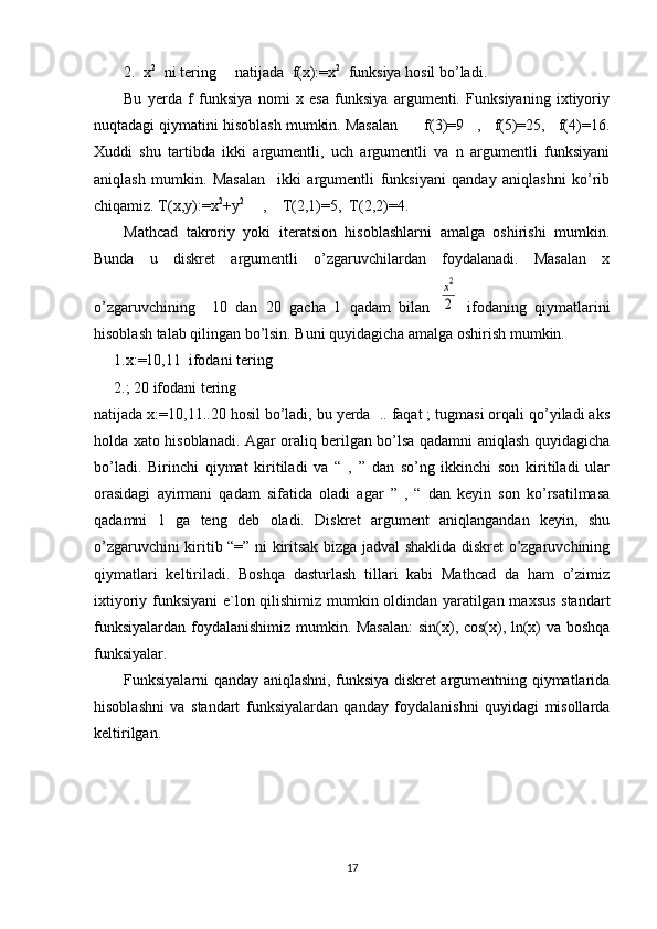 2. x 2  
 ni tering     natijada  f(x):=x 2
  funksiya hosil bo’ladi.
Bu   yerda   f   funksiya   nomi   x   esa   funksiya   argumenti.   Funksiyaning   ixtiyoriy
nuqtadagi qiymatini hisoblash mumkin. Masalan      f(3)=9   ,   f(5)=25,   f(4)=16.
Xuddi   shu   tartibda   ikki   argumentli,   uch   argumentli   va   n   argumentli   funksiyani
aniqlash   mumkin.   Masalan     ikki   argumentli   funksiyani   qanday   aniqlashni   ko’rib
chiqamiz. T(x,y):=x 2
+y 2
     ,    T(2,1)=5,  T(2,2)=4.
  Mathcad   takroriy   yoki   iteratsion   hisoblashlarni   amalga   oshirishi   mumkin.
Bunda   u   diskret   argumentli   o’zgaruvchilardan   foydalanadi.   Masalan   x
o’zgaruvchining     10   dan   20   gacha   1   qadam   bilan  x2
2   ifodaning   qiymatlarini
hisoblash talab qilingan bo’lsin. Buni quyidagicha amalga oshirish mumkin.
1.x:=10,11  ifodani tering 
2.; 20 ifodani tering  
natijada x:=10,11..20 hosil bo’ladi, bu yerda  .. faqat ; tugmasi orqali qo’yiladi aks
holda xato hisoblanadi. Agar oraliq berilgan bo’lsa qadamni aniqlash quyidagicha
bo’ladi.   Birinchi   qiymat   kiritiladi   va   “   ,   ”   dan   so’ng   ikkinchi   son   kiritiladi   ular
orasidagi   ayirmani   qadam   sifatida   oladi   agar   ”   ,   “   dan   keyin   son   ko’rsatilmasa
qadamni   1   ga   teng   deb   oladi.   Diskret   argument   aniqlangandan   keyin,   shu
o’zgaruvchini kiritib “=” ni kiritsak bizga jadval shaklida diskret o’zgaruvchining
qiymatlari   keltiriladi.   Boshqa   dasturlash   tillari   kabi   Mathcad   da   ham   o’zimiz
ixtiyoriy funksiyani e`lon qilishimiz mumkin oldindan yaratilgan maxsus standart
funksiyalardan foydalanishimiz mumkin. Masalan:  sin(x), cos(x), ln(x) va boshqa
funksiyalar.  
Funksiyalarni qanday aniqlashni, funksiya diskret argumentning qiymatlarida
hisoblashni   va   standart   funksiyalardan   qanday   foydalanishni   quyidagi   misollarda
keltirilgan.
17