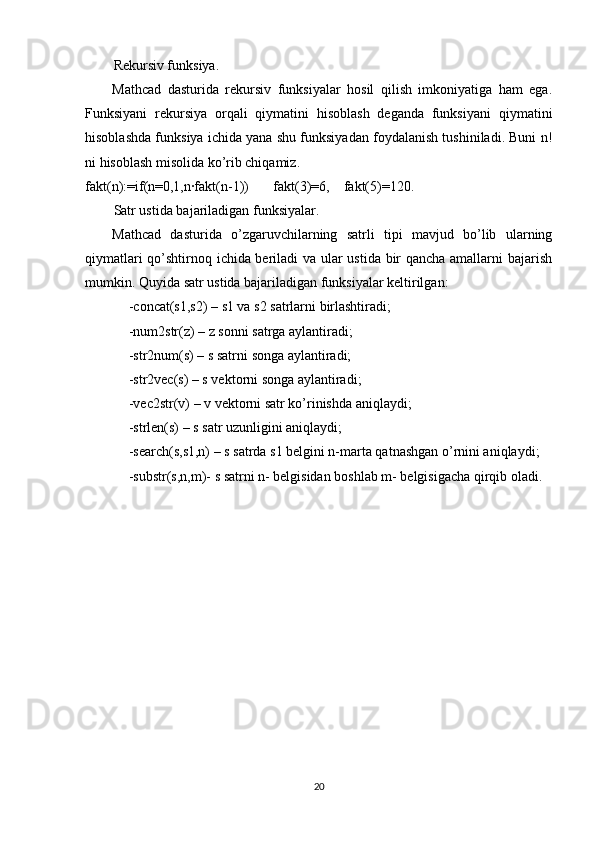 Rekursiv funksiya.
Mathcad   dasturida   rekursiv   funksiyalar   hosil   qilish   imkoniyatiga   ham   ega.
Funksiyani   rekursiya   orqali   qiymatini   hisoblash   deganda   funksiyani   qiymatini
hisoblashda funksiya ichida yana shu funksiyadan foydalanish tushiniladi. Buni n!
ni hisoblash misolida ko’rib chiqamiz.
fakt(n):=if(n=0,1,n∙fakt(n-1))       fakt(3)=6,    fakt(5)=120.
Satr ustida bajariladigan funksiyalar. 
  Mathcad   dasturida   o’zgaruvchilarning   satrli   tipi   mavjud   bo’lib   ularning
qiymatlari qo’shtirnoq ichida beriladi va ular ustida bir qancha amallarni bajarish
mumkin. Quyida satr ustida bajariladigan funksiyalar keltirilgan:
-concat(s1,s2) – s1 va s2 satrlarni birlashtiradi;
-num2str(z) – z sonni satrga aylantiradi;
-str2num(s) – s satrni songa aylantiradi;
-str2vec(s) – s vektorni songa aylantiradi;
-vec2str(v) – v vektorni satr ko’rinishda aniqlaydi;
-strlen(s) – s satr uzunligini aniqlaydi;
-search(s,s1,n) – s satrda s1 belgini n-marta qatnashgan o’rnini aniqlaydi;
-substr(s,n,m)- s satrni n- belgisidan boshlab m- belgisigacha qirqib oladi.
20 