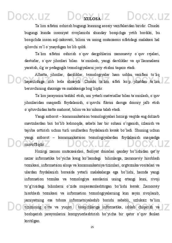 XULOSA
Ta`lim sifatini oshirish bugungi kunning asosiy vazifalaridan biridir. Chunki
bugungi   kunda   insoniyat   rivojlanishi   shunday   bosqichga   yetib   bordiki,   bu
bosqichda   inson   aql-zakovati,   bilimi   va   uning   mutaxassis   sifatidagi   malakasi   hal
qiluvchi ro’l o`ynaydigan bo`lib qoldi.
Ta`lim   sifatini   oshirish   o`quv   dargohlarini   zamonaviy   o`quv   rejalari,
dasturlar,   o`quv   jihozlari   bilan     ta`minlash,   yangi   darsliklar   va   qo`llanmalarni
yaratish, ilg`or pedagogik texnologiyalarni joriy etishni taqazo etadi.
Albatta,   jihozlar,   darsliklar,   texnologiyalar   ham   ushbu   vazifani   to`liq
bajarilishiga   olib   kela   olmaydi.   Chunki   ta`lim   sifati   ko`p   jihatdan   ta`lim
beruvchining shaxsiga va malakasiga bog`liqdir.
Ta`lim jarayonini tashkil etish, uni yetarli materiallar bilan ta`minlash, o`quv
jihozlaridan   maqsadli   foydalanish,   o`quvchi   fikrini   darsga   doimiy   jalb   etish
o`qituvchidan katta mahorat, bilim va ko`nikma talab etadi.
Yangi axborot – kommunikatsion texnologiyalari hozirgi vaqtda eng dolzarb
mavzulardan   biri   bo’lib   kelmoqda,   sababi   har   bir   sohani   o’rganish,   izlanish   va
tajriba   orttirish   uchun   turli   usullardan   foydalanish   kerak   bo’ladi.   Shuning   uchun
yangi   axborot   –   kommunikatsion   texnologiyalardan   foydalanish   maqsadga
muvoffiqdir.
Hozirgi   zamon   mutaxasislari,   faoliyat   doiralari   qanday   bo’lishidan   qat’iy
nazar   informatika   bo’yicha   keng   ko’lamdagi     bilimlarga,   zamonaviy   hisoblash
texnikasi, informatsion aloqa va kommunikatsiya tizimlari, orgtexnika vositalari va
ulardan   foydalanish   borasida   yetarli   malakalarga   ega   bo’lishi,   hamda   yangi
information   texnika   va   texnologiya   asoslarini   uning   ertangi   kuni,   rivoji
to’g’risidagi   bilimlarni   o’zida   mujassamlashtirgan   bo’lishi   kerak.   Zamonviy
hisoblash   texnikasi   va   information   texnologiyalarning   kun   sayin   rivojlanib,
jamiyatning   esa   tobora   informatsiyalashib   borishi   sababli,   uzluksiz   ta’lim
tizimining   o’rta   va   yuqori     bosqichlariga   informatika,   ishlab   chiqarish   va
boshqarish   jarayonlarini   kompyuerlashtirish   bo’yicha   bir   qator   o’quv   fanlari
kiritilgan.    
25
