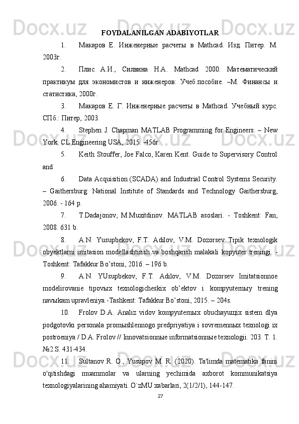 FOYDALANILGAN ADABIYOTLAR
1. Макаров   Е.   Инженерные   расчеты   в   Mathcad .   Изд.   Питер.   М.
2003г. 
2. Плис   А.И.,   Силвина   Н.А.   Mathcad   2000:   Математический
практикум   для   экономистов   и   инженеров:   Учеб.пособие.   –М.   Финансы   и
статистика, 2000г.  
3. Макаров   Е.   Г.   Инженерные   расчеты   в   Mathcad .   Учебный   курс.
СПб.: Питер, 2003. 
4. Stephen   J.   Chapman   MATLAB   Programming   for   Engineers.   –   New
York: CL Engineering USA, 2015. -456r. 
5. Keith Stouffer, Joe Falco, Karen Kent. Guide to Supervisory Control
and 
6. Data Acquisition (SCADA)  and Industrial Control Systems Security.
–   Gaithersburg:   National   Institute   of   Standards   and   Technology   Gaithersburg,
2006. - 164 p. 
7. T.Dadajonov,   M.Muxitdinov.   MATLAB   asoslari.   -   Toshkent:   Fan,
2008. 631 b. 
8. A.N.   Yusupbekov,   F.T.   Adilov,   V.M.   Dozorsev   Tipik   texnologik
obyektlarni   imitasion   modellashtirish   va   boshqarish   malakali   kopyuter   treningi.   -
Toshkent: Tafakkur Bo’stoni, 2016. – 196 b. 
9. A.N.   YUsupbekov,   F.T.   Adilov,   V.M.   Dozorsev   Imitatsionnoe
modelirovanie   tipovыx   texnologicheskix   ob’ektov   i   kompyuternыy   trening
navыkam upravleniya.-Tashkent: Tafakkur Bo’stoni, 2015. – 204s. 
10. Frolov   D.A.   Analiz   vidov   kompyuternыx   obuchayuщix   sistem   dlya
podgotovki personala  promыshlennogo predpriyatiya i sovremennыx texnologi ix
postroeniya / D.A. Frolov // Innovatsionnыe informatsionnыe texnologii. 203. T. 1.
№2.S. 431-434.
11. Sultanov   R.   O.,   Yusupov   M.   R.   (2020).   Ta'limda   matematika   fanini
o'qitishdagi   muammolar   va   ularning   yechimida   axborot   kommunikatsiya
texnologiyalarining ahamiyati. O`zMU xabarlari, 2(1/2/1), 144-147.
27