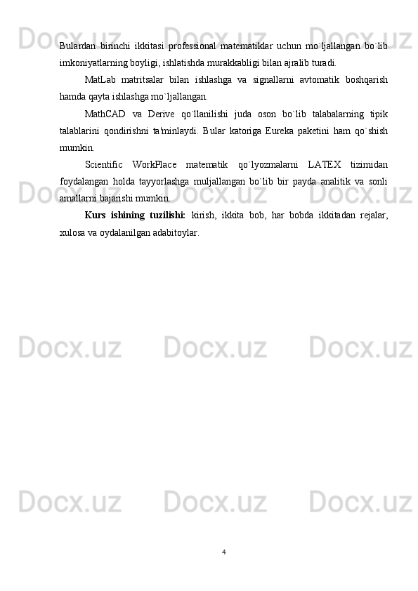 Bulardan   birinchi   ikkitasi   profеssional   matеmatiklar   uchun   mo`ljallangan   bo`lib
imkoniyatlarning boyligi, ishlatishda murakkabligi bilan ajralib turadi.
MatLab   matritsalar   bilan   ishlashga   va   signallarni   avtomatik   boshqarish
hamda qayta ishlashga mo`ljallangan.
MathCAD   va   Derive   qo`llanilishi   juda   oson   bo`lib   talabalarning   tipik
talablarini   qondirishni   ta'minlaydi.   Bular   katoriga   Eureka   pakеtini   ham   qo`shish
mumkin.
Scientific   WorkPlace   matеmatik   qo`lyozmalarni   LATEX   tizimidan
foydalangan   holda   tayyorlashga   muljallangan   bo`lib   bir   payda   analitik   va   sonli
amallarni bajarishi mumkin. 
Kurs   ishining   tuzilishi:   kirish,   ikkita   bob,   har   bobda   ikkitadan   rejalar,
xulosa va oydalanilgan adabitoylar.
4
