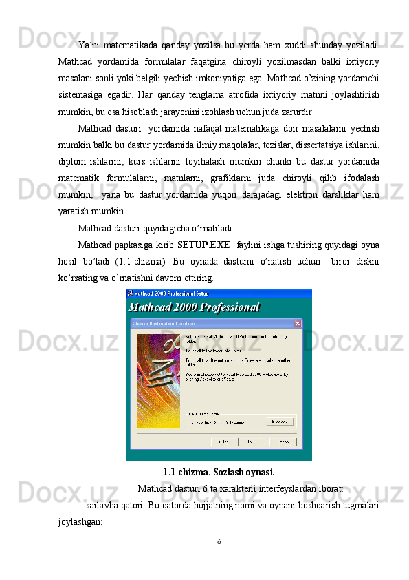 Ya`ni   matematikada   qanday   yozilsa   bu   yerda   ham   xuddi   shunday   yoziladi.
Mathcad   yordamida   formulalar   faqatgina   chiroyli   yozilmasdan   balki   ixtiyoriy
masalani sonli yoki belgili yechish imkoniyatiga ega. Mathcad o’zining yordamchi
sistemasiga   egadir.   Har   qanday   tenglama   atrofida   ixtiyoriy   matnni   joylashtirish
mumkin, bu esa hisoblash jarayonini izohlash uchun juda zarurdir. 
Mathcad   dasturi     yordamida   nafaqat   matematikaga   doir   masalalarni   yechish
mumkin balki bu dastur yordamida ilmiy maqolalar, tezislar, dissertatsiya ishlarini,
diplom   ishlarini,   kurs   ishlarini   loyihalash   mumkin   chunki   bu   dastur   yordamida
matematik   formulalarni,   matnlarni,   grafiklarni   juda   chiroyli   qilib   ifodalash
mumkin,     yana   bu   dastur   yordamida   yuqori   darajadagi   elektron   darsliklar   ham
yaratish mumkin.
Mathcad dasturi quyidagicha o’rnatiladi.
Mathcad papkasiga kirib   SETUP.EXE    faylini ishga tushiring quyidagi oyna
hosil   bo’ladi   (1.1-chizma).   Bu   oynada   dasturni   o’natish   uchun     biror   diskni
ko’rsating va o’rnatishni davom ettiring.
1.1-chizma. Sozlash oynasi.
Mathcad dasturi 6 ta xarakterli interfeyslardan iborat:
-sarlavha qatori. Bu qatorda hujjatning nomi va oynani boshqarish tugmalari
joylashgan;
6