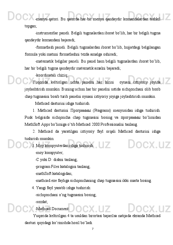 -menyu qatori. Bu qatorda har  bir  menyu qandaydir komandalardan tashkil
topgan;
-instrumentlar paneli. Belgili tugmalardan iborat bo’lib, har bir belgili tugma
qandaydir komandani bajaradi;
-formatlash paneli. Belgili tugmalardan iborat bo’lib, hujjatdagi belgilangan
formula yoki matnni formatlashni tezda amalga oshiradi;
-matematik belgilar paneli. Bu panel ham belgili tugmalardan iborat bo’lib,
har bir belgili tugma qandaydir matematik amalni bajaradi;
-koordinatali chiziq;
Yuqorida   keltirilgan   uchta   panelni   har   birini     oynani   ixtiyoriy   joyida
joylashtirish mumkin. Buning uchun har bir panelni ustida sichqonchani olib borib
chap tugmasini bosib turib panelni oynani ixtiyoriy joyiga joylashtirish mumkin. 
Mathcad dasturini ishga tushirish.
1.   Mathcad   dasturini   Программы   (Pragrams)   menyusidan   ishga   tushirish.
Pusk   belgisida   sichqoncha   chap   tugmasini   bosing   va   программы   bo’limidan
MathSoft Apps bo’limiga o’tib Mathcad 2000 Professionalni tanlang.
2.   Mathcad   da   yaratilgan   ixtiyoriy   fayl   orqali   Mathcad   dasturini   ishga
tushirish mumkin.
   3.  Moy kompyuterdan ishga tushirish:
-moy kompyuter; 
-C yoki D: diskni tanlang;
-program Files katalogini tanlang;
-mathSoft katalogidan; 
-mathcad.exe fayliga sichqonchaning chap tugmasini ikki marta bosing.
        4.  Yangi fayl yaratib ishga tushirish:   
-sichqonchani o’ng tugmasini bosing;
-sozdat;
-Mathcad Document.
Yuqorida keltirilgan 4 ta usuldan birortasi bajarilsa natijada ekranda Mathcad
dasturi quyidagi ko’rinishda hosil bo’ladi.
7