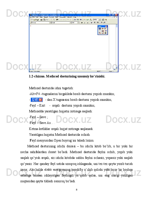 1.2-chizma. Mathcad dasturining umumiy ko’rinishi.
Mathcad dasturida ishni tugatish:
-Alt+F4 –tugmalarini birgalikda bosib dasturni yopish mumkin;
-                  - dan X tugmasini bosib dasturni yopish mumkin;
-Fayl – Exit     -  orqali  dasturni yopish mumkin;
Mathcadda yaratilgan hujjatni xotiraga saqlash:
-Fayl – Save ; 
-Fayl – Save As... .
Ketma-ketliklar orqali  hujjat xotiraga saqlanadi.
Yaratilgan hujjatni Mathcad dasturida ochish.   
 F ayl menyusidan Open buyrug`ini talash lozim. 
Mathcad   dasturining   ishchi   doirasi   –   bu   ishchi   kitob   bo’lib,   u   bir   yoki   bir
necha   sahifalardan   iborat   bo’ladi.   Mathcad   dasturida   faylni   ochib,   yopib   yoki
saqlab qo’yish orqali, siz ishchi kitobda ushbu faylni ochasiz, yopasiz yoki saqlab
qo’yasiz. Har qanday fayl ustida uzoqroq ishlaganda, uni tez-tez qayta yozib turish
zarur. Aks holda elektr energiyaning tasodifiy o’chib qolishi yoki biror bir boshqa
sababga   binoan   ishlayotgan   faylingiz   yo’qolib   qolsa,   uni   eng   oxirgi   yozilgan
nuqtasidan qayta tiklash osonroq bo’ladi.
8 