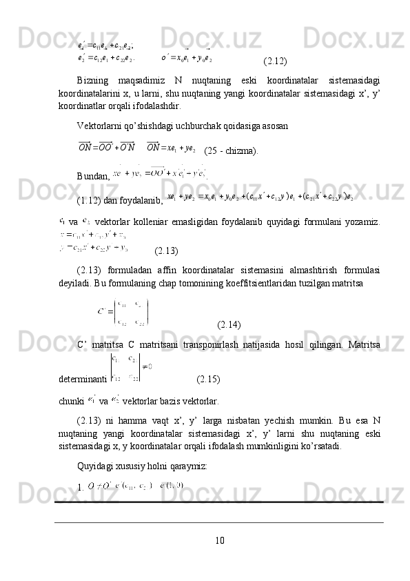 20102221122 2211111
.;
eyexoecece ecece
⃗⃗⃗⃗⃗ ⃗⃗⃗
 
                     (2.12)
Bizning   maqsadimiz   N   nuqtaning   eski   koordinatalar   sistemasidagi
koordinatalarini  x, u larni, shu nuqtaning yangi  koordinatalar sistemasidagi  x’, y’
koordinatlar orqali ifodalashdir.
Vektorlarni qo’shishdagi uchburchak qoidasiga asosan2	1	ey	ex	ON	N	O	OO	ON	⃗	⃗					
   (25 - chizma).
Bundan,  .
(1.12) dan foydalanib, 	
2	22	21	1	12	11	20	10	2	1	)	(	)	(	e	y	c	x	c	e	y	c	x	c	ey	ex	ey	ex	⃗	⃗	⃗	⃗	⃗	⃗									
  va     vektorlar   kolleniar   emasligidan   foydalanib   quyidagi   formulani   yozamiz.
           (2.13)
(2.13)   formuladan   affin   koordinatalar   sistemasini   almashtirish   formulasi
deyiladi. Bu formulaning chap tomonining koeffitsientlaridan tuzilgan matritsa 
                                     (2.14)
C’   matritsa   C   matritsani   transponirlash   natijasida   hosil   qilingan.   Matritsa
determinanti                    (2.15)
chunki   va   vektorlar bazis vektorlar.
(2.13)   ni   hamma   vaqt   x’,   y’   larga   nisbatan   yechish   mumkin.   Bu   esa   N
nuqtaning   yangi   koordinatalar   sistemasidagi   x’,   y’   larni   shu   nuqtaning   eski
sistemasidagi x, y koordinatalar orqali ifodalash mumkinligini ko’rsatadi.
Quyidagi xususiy holni qaraymiz: 
1.   
10