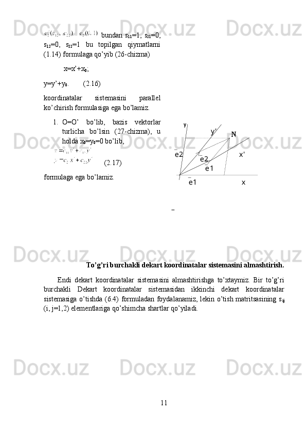 у
у '
хx'
е 1 е 1е 2
е 2 N  bundan   s
11 =1,   s
21 =0,
s
12 =0,   s
22 =1   bu   topilgan   qiymatlarni
(1.14) formulaga qo’yib (26-chizma)
           x=x’+x
0 ;
y=y’+y
0 .        (2.16)
koordinatalar   sistemasini   parallel
ko’chirish formulasiga ega bo’lamiz.
1. O=O’   bo’lib,   bazis   vektorlar
turlicha   bo’lsin   (27-chizma),   u
holda x
0 =y
0 =0 bo’lib,
      ( 2.17 )
formulaga ega bo’lamiz.
To’g’ri burchakli dekart koordinatalar sistemasini almashtirish.
Endi   dekart   koordinatalar   sistemasini   almashtirishga   to’xtaymiz.   Bir   to’g’ri
burchakli   Dekart   koordinatalar   sistemasidan   ikkinchi   dekart   koordinatalar
sistemasiga o’tishda (6.4) formuladan foydalanamiz, lekin o’tish matritsasining s
ij
(i, j=1,2) elementlariga qo’shimcha shartlar qo’yiladi.
 
11 