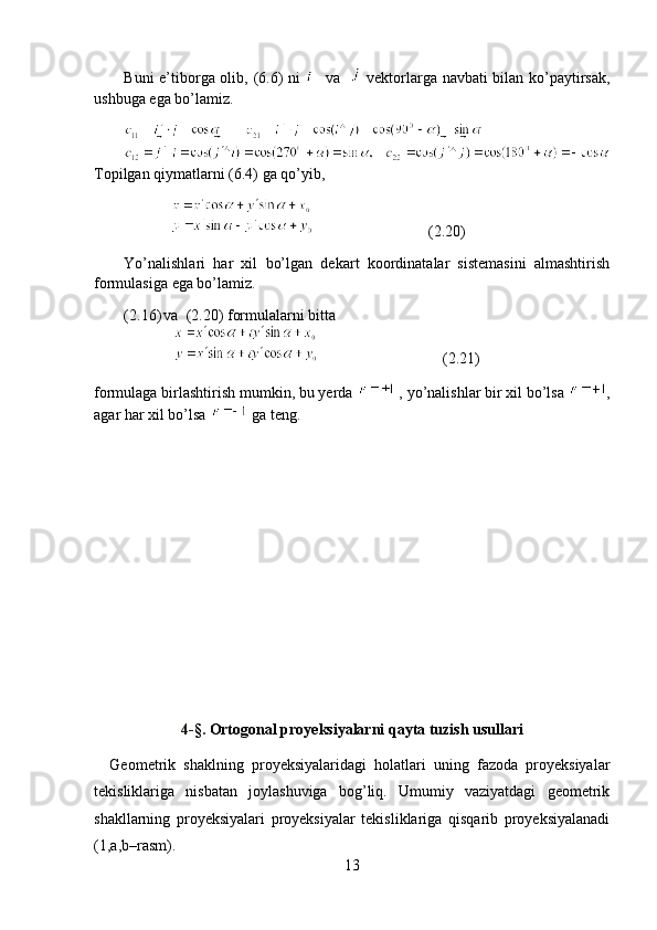 Buni e’tiborga olib, (6.6) ni      va      vektorlarga navbati bilan ko’paytirsak,
ushbuga ega bo’lamiz.
Topilgan qiymatlarni (6.4) ga qo’yib, 
                                           (2.20)
Yo’nalishlari   har   xil   bo’lgan   dekart   koordinatalar   sistemasini   almashtirish
formulasiga ega bo’lamiz.
(2.16) va  (2.20) formulalarni bitta 
                                              (2.21)
formulaga birlashtirish mumkin, bu yerda   , yo’nalishlar bir xil bo’lsa  ,
agar har xil bo’lsa   ga teng.
4 - § .   Ortogonal proyeksiyalarni qayta tuzish usullari
Geometrik   shaklning   proyeksiyalaridagi   holatlari   uning   fazoda   proyeksiyalar
tekisliklariga   nisbatan   joylashuviga   bog’liq.   Umumiy   vaziyatdagi   geometrik
shakllarning   proyeksiyalari   proyeksiyalar   tekisliklariga   qisqarib   proyeksiyalanadi
(1,a,b–rasm).  
13 