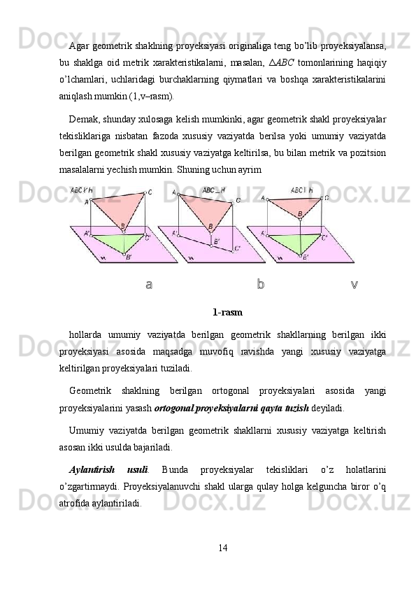 Agar geometrik shaklning proyeksiyasi  originaliga teng bo’lib proyeksiyalansa,
bu   shaklga   oid   metrik   xarakteristikalarni,   masalan,   Δ ABC   tomonlarining   haqiqiy
o’lchamlari,   uchlaridagi   burchaklarning   qiymatlari   va   boshqa   xarakteristikalarini
aniqlash mumkin (1,v–rasm). 
Demak, shunday xulosaga kelish mumkinki, agar geometrik shakl proyeksiyalar
tekisliklariga   nisbatan   fazoda   xususiy   vaziyatda   berilsa   yoki   umumiy   vaziyatda
berilgan geometrik shakl xususiy vaziyatga keltirilsa, bu bilan metrik va pozitsion
masalalarni yechish mumkin.  Shuning uchun ayrim 
a  b  v 
1-rasm
hollarda   umumiy   vaziyatda   berilgan   geometrik   shakllarning   berilgan   ikki
proyeksiyasi   asosida   maqsadga   muvofiq   ravishda   yangi   xususiy   vaziyatga
keltirilgan proyeksiyalari tuziladi.    
Geometrik   shaklning   berilgan   ortogonal   proyeksiyalari   asosida   yangi
proyeksiyalarini yasash  ortogonal proyeksiyalarni qayta tuzish  deyiladi. 
Umumiy   vaziyatda   berilgan   geometrik   shakllarni   xususiy   vaziyatga   keltirish
asosan ikki usulda bajariladi. 
Aylantirish   usuli .   Bunda   proyeksiyalar   tekisliklari   o’z   holatlarini
o’zgartirmaydi.  Proyeksiyalanuvchi   shakl   ularga  qulay   holga   kelguncha   biror   o’q
atrofida aylantiriladi. 
14 
