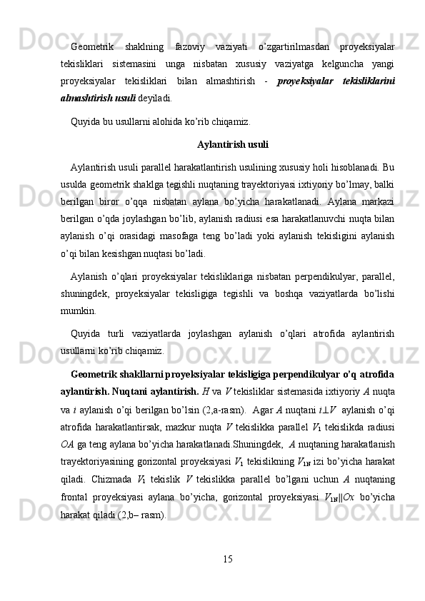 Geometrik   shaklning   fazoviy   vaziyati   o’zgartirilmasdan   proyeksiyalar
tekisliklari   sistemasini   unga   nisbatan   xususiy   vaziyatga   kelguncha   yangi
proyeksiyalar   tekisliklari   bilan   almashtirish   -   proyeksiyalar   tekisliklarini
almashtirish usuli   deyiladi. 
Quyida bu usullarni alohida ko’rib chiqamiz. 
Aylantirish usuli
Aylantirish usuli parallel harakatlantirish usulining xususiy holi hisoblanadi. Bu
usulda geometrik shaklga tegishli nuqtaning trayektoriyasi ixtiyoriy bo’lmay, balki
berilgan   biror   o’qqa   nisbatan   aylana   bo’yicha   harakatlanadi.   Aylana   markazi
berilgan o’qda joylashgan bo’lib, aylanish radiusi esa harakatlanuvchi nuqta bilan
aylanish   o’qi   orasidagi   masofaga   teng   bo’ladi   yoki   aylanish   tekisligini   aylanish
o’qi bilan kesishgan nuqtasi bo’ladi.  
Aylanish   o’qlari   proyeksiyalar   tekisliklariga   nisbatan   perpendikulyar,   parallel,
shuningdek,   proyeksiyalar   tekisligiga   tegishli   va   boshqa   vaziyatlarda   bo’lishi
mumkin. 
Quyida   turli   vaziyatlarda   joylashgan   aylanish   o’qlari   atrofida   aylantirish
usullarni ko’rib chiqamiz. 
Geometrik shakllarni proyeksiyalar tekisligiga perpendikulyar o’q atrofida
aylantirish. Nuqtani aylantirish.  H  va  V  tekisliklar sistemasida ixtiyoriy  A  nuqta
va   i   aylanish o’qi berilgan bo’lsin (2,a-rasm).   Agar   A   nuqtani   i ⊥ V    aylanish o’qi
atrofida   harakatlantirsak,   mazkur   nuqta   V   tekislikka   parallel   V
1   tekislikda   radiusi
OA  ga teng aylana bo’yicha harakatlanadi.Shuningdek,    A  nuqtaning harakatlanish
trayektoriyasining gorizontal proyeksiyasi   V
1   tekislikning   V
1N   izi bo’yicha harakat
qiladi.   Chizmada   V
1   tekislik   V   tekislikka   parallel   bo’lgani   uchun   A   nuqtaning
frontal   proyeksiyasi   aylana   bo’yicha,   gorizontal   proyeksiyasi   V
1N ∥ Ox   bo’yicha
harakat qiladi (2,b– rasm). 
15 