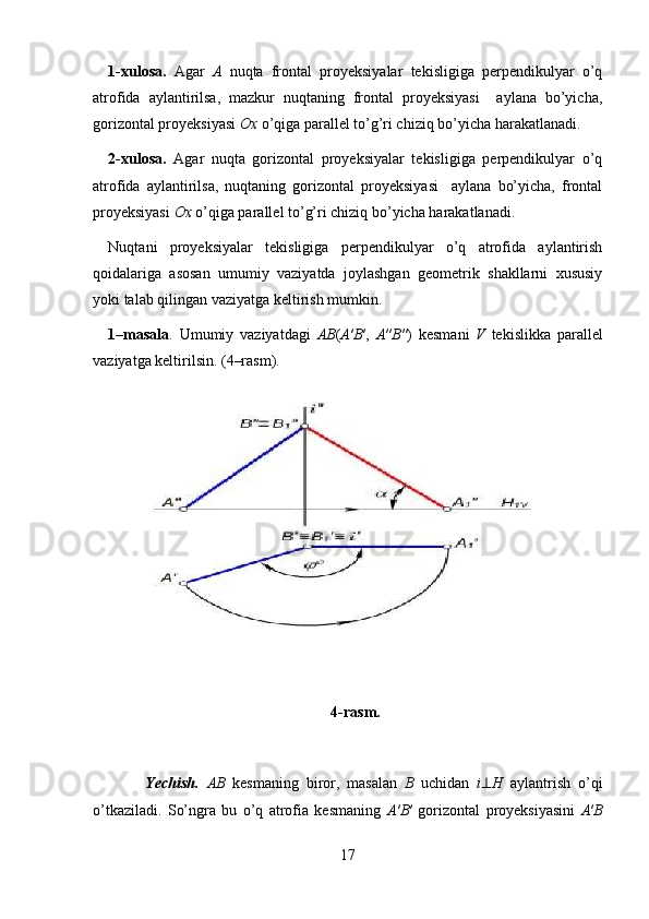 1-xulosa.   Agar   A   nuqta   frontal   proyeksiyalar   tekisligiga   perpendikulyar   o’q
atrofida   aylantirilsa,   mazkur   nuqtaning   frontal   proyeksiyasi     aylana   bo’yicha,
gorizontal proyeksiyasi  Ox  o’qiga parallel to’g’ri chiziq bo’yicha harakatlanadi. 
2-xulosa.   Agar   nuqta   gorizontal   proyeksiyalar   tekisligiga   perpendikulyar   o’q
atrofida   aylantirilsa,   nuqtaning   gorizontal   proyeksiyasi     aylana   bo’yicha,   frontal
proyeksiyasi  Ox  o’qiga parallel to’g’ri chiziq bo’yicha harakatlanadi.  
Nuqtani   proyeksiyalar   tekisligiga   perpendikulyar   o’q   atrofida   aylantirish
qoidalariga   asosan   umumiy   vaziyatda   joylashgan   geometrik   shakllarni   xususiy
yoki talab qilingan vaziyatga keltirish mumkin. 
1–masala .   Umumiy   vaziyatdagi   AB ( A ′ B ′,   A ″ B ″)   kesmani   V   tekislikka   parallel
vaziyatga keltirilsin. (4–rasm).  
4-rasm.
          Yechish.   AB   kesmaning   biror,   masalan   B   uchidan   i ⊥ H   aylantrish   o’qi
o’tkaziladi.   So’ngra   bu   o’q   atrofia   kesmaning   A ′ B ′   gorizontal   proyeksiyasini   A ′ B
17 