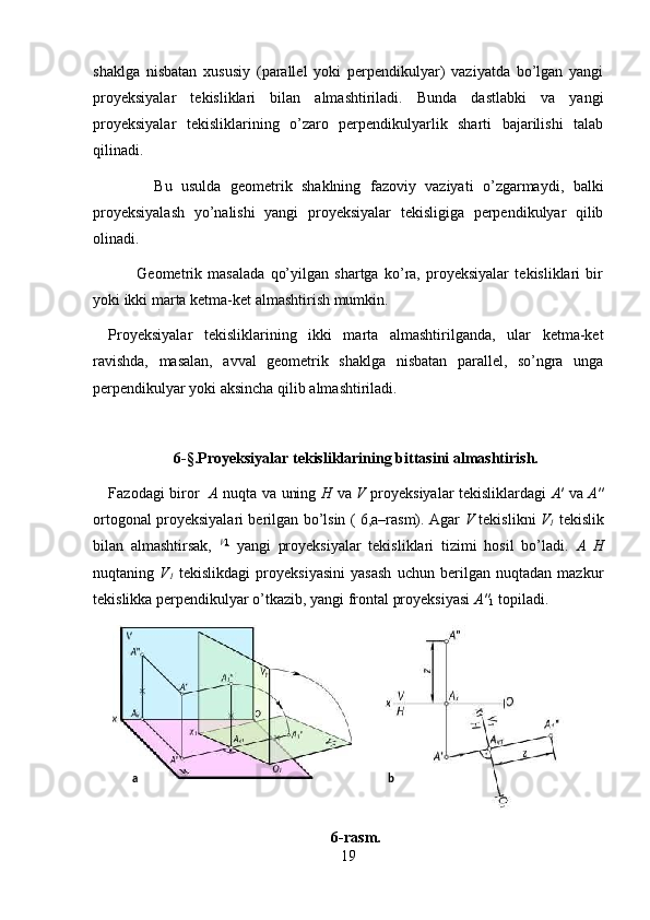 shaklga   nisbatan   xususiy   (parallel   yoki   perpendikulyar)   vaziyatda   bo’lgan   yangi
proyeksiyalar   tekisliklari   bilan   almashtiriladi.   Bunda   dastlabki   va   yangi
proyeksiyalar   tekisliklarining   o’zaro   perpendikulyarlik   sharti   bajarilishi   talab
qilinadi. 
          Bu   usulda   geometrik   shaklning   fazoviy   vaziyati   o’zgarmaydi,   balki
proyeksiyalash   yo’nalishi   yangi   proyeksiyalar   tekisligiga   perpendikulyar   qilib
olinadi. 
          Geometrik   masalada   qo’yilgan   shartga   ko’ra,   proyeksiyalar   tekisliklari   bir
yoki ikki marta ketma-ket almashtirish mumkin. 
Proyeksiyalar   tekisliklarining   ikki   marta   almashtirilganda,   ular   ketma-ket
ravishda,   masalan,   avval   geometrik   shaklga   nisbatan   parallel,   so’ngra   unga
perpendikulyar yoki aksincha qilib almashtiriladi. 
6 - § .Proyeksiyalar tekisliklarining bittasini almashtirish.
Fazodagi biror    A   nuqta va uning   H   va   V   proyeksiyalar tekisliklardagi   A ′ va   A ″
ortogonal proyeksiyalari berilgan bo’lsin ( 6,a–rasm). Agar   V   tekislikni   V
1   tekislik
bilan   almashtirsak,   V 1
  yangi   proyeksiyalar   tekisliklari   tizimi   hosil   bo’ladi.   A   H
nuqtaning   V
1   tekislikdagi   proyeksiyasini   yasash   uchun   berilgan   nuqtadan   mazkur
tekislikka perpendikulyar o’tkazib, yangi frontal proyeksiyasi  A ″
1  topiladi. 
 
6-rasm.
19a   b
  