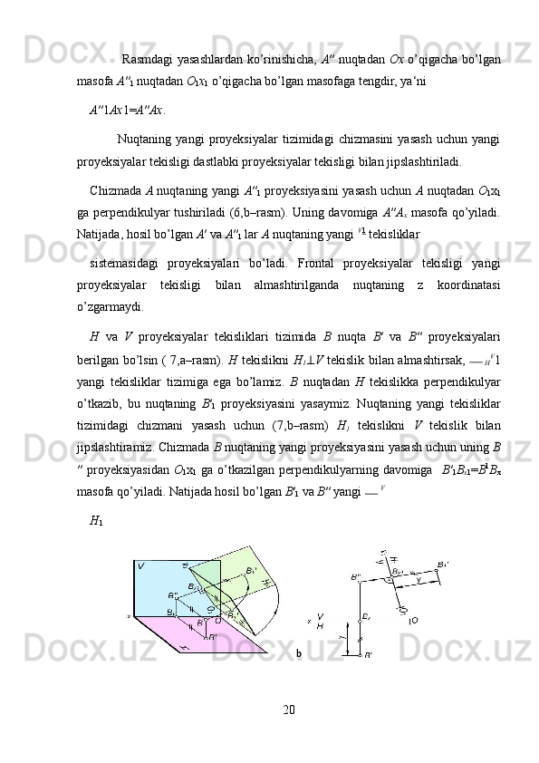                      Rasmdagi yasashlardan ko’rinishicha,   A ″ nuqtadan   Ox   o’qigacha bo’lgan
masofa  A ″
1  nuqtadan  O
1 x
1  o’qigacha bo’lgan masofaga tengdir, ya‘ni 
A ″1 Ax 1= A ″ Ax . 
            Nuqtaning   yangi   proyeksiyalar   tizimidagi   chizmasini   yasash   uchun   yangi
proyeksiyalar tekisligi dastlabki proyeksiyalar tekisligi bilan jipslashtiriladi.
   
Chizmada   A   nuqtaning yangi   A ″
1   proyeksiyasini yasash uchun   A   nuqtadan   O
1 x
1
ga perpendikulyar tushiriladi (6,b–rasm). Uning davomiga   A ″ A
x   masofa qo’yiladi.
Natijada, hosil bo’lgan  A ′ va  A ″
1  lar  A  nuqtaning yangi  V 1
 tekisliklar 
sistemasidagi   proyeksiyalari   bo’ladi.   Frontal   proyeksiyalar   tekisligi   yangi
proyeksiyalar   tekisligi   bilan   almashtirilganda   nuqtaning   z   koordinatasi
o’zgarmaydi.            
H   va   V   proyeksiyalar   tekisliklari   tizimida   B   nuqta   B ′   va   B ″   proyeksiyalari
berilgan bo’lsin ( 7,a–rasm).   H   tekislikni   H
1 ⊥ V   tekislik bilan almashtirsak,  
H V
1
yangi   tekisliklar   tizimiga   ega   bo’lamiz.   B   nuqtadan   H   tekislikka   perpendikulyar
o’tkazib,   bu   nuqtaning   B ′
1   proyeksiyasini   yasaymiz.   Nuqtaning   yangi   tekisliklar
tizimidagi   chizmani   yasash   uchun   (7,b–rasm)   H
1   tekislikni   V   tekislik   bilan
jipslashtiramiz. Chizmada  B  nuqtaning yangi proyeksiyasini yasash uchun uning  B
″  proyeksiyasidan   O
1 x
1   ga  o’tkazilgan  perpendikulyarning davomiga    B ′
1 B
x 1 = B 1
B
x
masofa qo’yiladi. Natijada hosil bo’lgan  B ′
1  va  B ″ yangi  V
 
H
1  
 
 
 
 
 
 
20 b
  