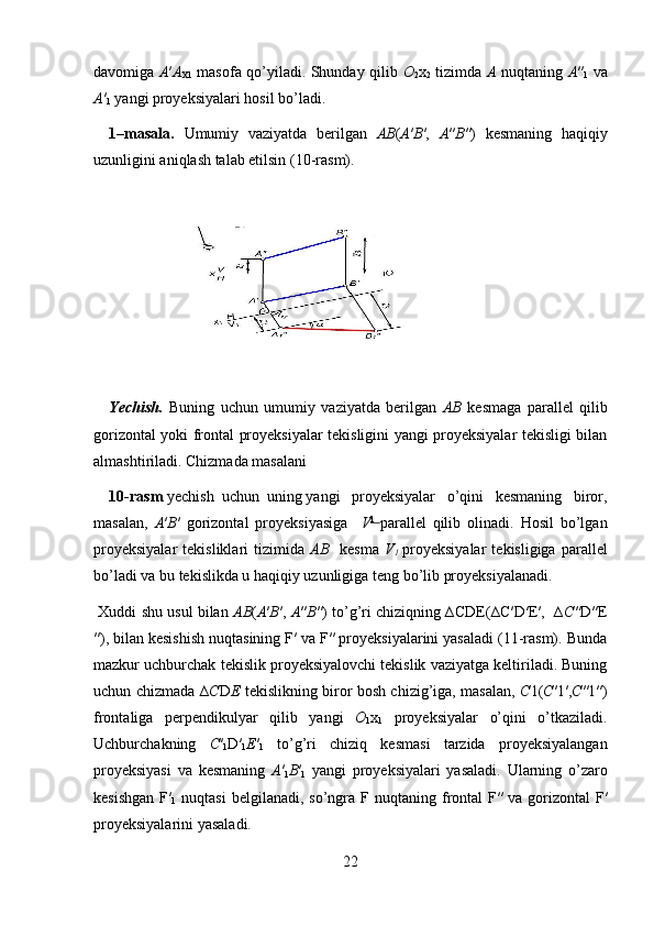 davomiga   A ′ A
X1   masofa qo’yiladi. Shunday qilib   O
2 x
2   tizimda   A   nuqtaning   A ″
1   va
A ′
1  yangi proyeksiyalari hosil bo’ladi.  
1–masala.   Umumiy   vaziyatda   berilgan   AB ( A ′ B ′,   A ″ B ″)   kesmaning   haqiqiy
uzunligini aniqlash talab etilsin (10-rasm).  
Yechish.   Buning   uchun   umumiy   vaziyatda   berilgan   AB   kesmaga   parallel   qilib
gorizontal yoki frontal proyeksiyalar tekisligini yangi proyeksiyalar tekisligi bilan
almashtiriladi. Chizmada masalani 
10-rasm  yechish  uchun  uning  yangi   proyeksiyalar   o’qini   kesmaning   biror,
masalan,   A ′ B ′   gorizontal   proyeksiyasiga     V 1  
parallel   qilib   olinadi.   Hosil   bo’lgan
proyeksiyalar   tekisliklari   tizimida   AB     kesma   V
1  
proyeksiyalar   tekisligiga  parallel
bo’ladi va bu tekislikda u haqiqiy uzunligiga teng bo’lib proyeksiyalanadi.  
 Xuddi shu usul bilan  AB ( A ′ B ′,  A ″ B ″) to’g’ri chiziqning ∆CDE(∆C′D′E′,  ∆ C ″D″E
″), bilan kesishish nuqtasining F′ va F″ proyeksiyalarini yasaladi (11-rasm). Bunda
mazkur uchburchak tekislik proyeksiyalovchi tekislik vaziyatga keltiriladi. Buning
uchun chizmada ∆ C D E   tekislikning biror bosh chizig’iga, masalan,   C 1( C ′1′, C ″1″)
frontaliga   perpendikulyar   qilib   yangi   O
1 x
1   proyeksiyalar   o’qini   o’tkaziladi.
Uchburchakning   C ′
1 D′
1 E ′
1   to’g’ri   chiziq   kesmasi   tarzida   proyeksiyalangan
proyeksiyasi   va   kesmaning   A ′
1 B ′
1   yangi   proyeksiyalari   yasaladi.   Ularning   o’zaro
kesishgan  F′
1   nuqtasi  belgilanadi,  so’ngra  F  nuqtaning  frontal  F″
  va  gorizontal   F′
proyeksiyalarini yasaladi.  
22  