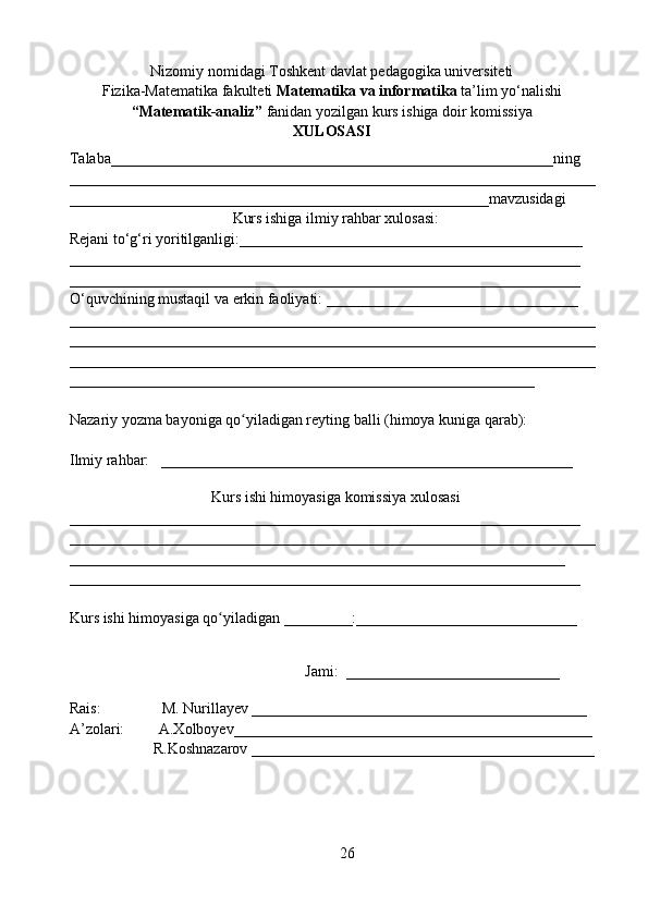 Nizomiy nomidagi Toshkent davlat pedagogika universiteti
Fizika- Matematika  fakulteti  Matematika va  informatika  ta’lim yо‘nalishi
“Matematik-analiz”   fanidan yozilgan kurs ishiga doir komissiya
XULOSASI
Talaba__________________________________________________________ning
_____________________________________________________________________
_______________________________________________________mavzusidagi
Kurs ishiga ilmiy rahbar xulosasi:
Rejani tо‘g‘ri yoritilganligi:_____________________________________________
___________________________________________________________________
___________________________________________________________________
O‘quvchining mustaqil va erkin faoliyati: _________________________________
_____________________________________________________________________
_____________________________________________________________________
_____________________________________________________________________
_____________________________________________________________
Nazariy yozma bayoniga qo yiladigan reyting balli (himoya kuniga qarab):ʻ
Ilmiy rahbar:   ______________________________________________________
                              
Kurs ishi himoyasiga komissiya xulosasi
___________________________________________________________________
_____________________________________________________________________
_________________________________________________________________
___________________________________________________________________
Kurs ishi himoyasiga qo yiladigan _________:_____________________________	
ʻ
                                                                           
                                                              
Jami:  ____________________________
                                                                          
Rais:                M. Nurillayev ____________________________________________
A’zolari:         A.Xolboyev_______________________________________________
                      R.Koshnazarov _____________________________________________
26 