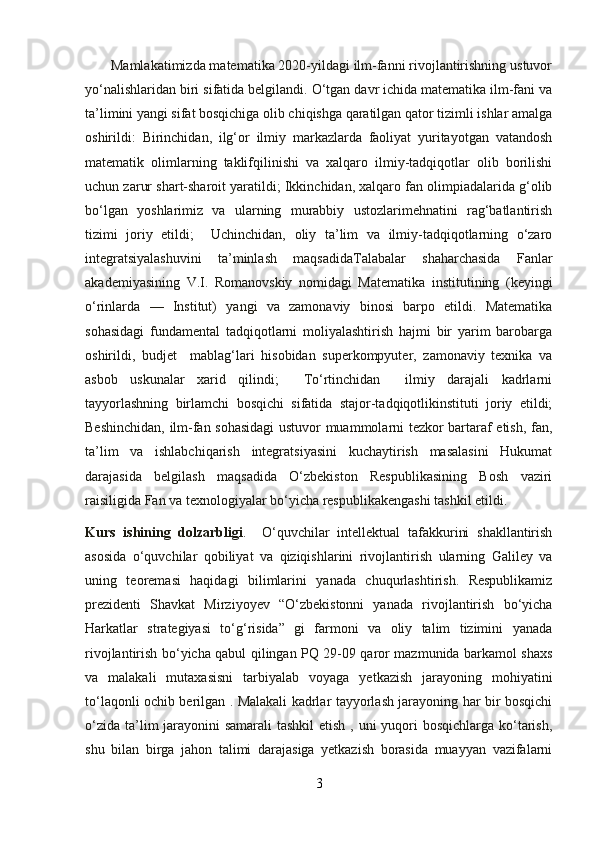        Mamlakatimizda matematika 2020-yildagi ilm-fanni rivojlantirishning ustuvor
yo‘nalishlaridan biri sifatida belgilandi. O‘tgan davr ichida matematika ilm-fani va
ta’limini yangi sifat bosqichiga olib chiqishga qaratilgan qator tizimli ishlar amalga
oshirildi:   Birinchidan,   ilg‘or   ilmiy   markazlarda   faoliyat   yuritayotgan   vatandosh
matematik   olimlarning   taklifqilinishi   va   xalqaro   ilmiy-tadqiqotlar   olib   borilishi
uchun zarur shart-sharoit yaratildi; Ikkinchidan, xalqaro fan olimpiadalarida g‘olib
bo‘lgan   yoshlarimiz   va   ularning   murabbiy   ustozlarimehnatini   rag‘batlantirish
tizimi   joriy   etildi;     Uchinchidan,   oliy   ta’lim   va   ilmiy-tadqiqotlarning   o‘zaro
integratsiyalashuvini   ta’minlash   maqsadidaTalabalar   shaharchasida   Fanlar
akademiyasining   V.I.   Romanovskiy   nomidagi   Matematika   institutining   (keyingi
o‘rinlarda   —   Institut)   yangi   va   zamonaviy   binosi   barpo   etildi.   Matematika
sohasidagi   fundamental   tadqiqotlarni   moliyalashtirish   hajmi   bir   yarim   barobarga
oshirildi,   budjet     mablag‘lari   hisobidan   superkompyuter,   zamonaviy   texnika   va
asbob   uskunalar   xarid   qilindi;     To‘rtinchidan     ilmiy   darajali   kadrlarni
tayyorlashning   birlamchi   bosqichi   sifatida   stajor-tadqiqotlikinstituti   joriy   etildi;
Beshinchidan, ilm-fan sohasidagi  ustuvor muammolarni tezkor bartaraf etish, fan,
ta’lim   va   ishlabchiqarish   integratsiyasini   kuchaytirish   masalasini   Hukumat
darajasida   belgilash   maqsadida   O‘zbekiston   Respublikasining   Bosh   vaziri
raisiligida Fan va texnologiyalar bo‘yicha respublikakengashi tashkil etildi.
Kurs   ishining   dolzarbligi .     O‘quvchilar   intellektual   tafakkurini   shakllantirish
asosida   o‘quvchilar   qobiliyat   va   qiziqishlarini   rivojlantirish   ularning   Galiley   va
uning   teoremasi   haqidagi   bilimlarini   yanada   chuqurlashtirish.   Respublikamiz
prezidenti   Shavkat   Mirziyoyev   “O‘zbekistonni   yanada   rivojlantirish   bo‘yicha
Harkatlar   strategiyasi   to‘g‘risida”   gi   farmoni   va   oliy   talim   tizimini   yanada
rivojlantirish bo‘yicha qabul qilingan PQ 29-09 qaror mazmunida barkamol shaxs
va   malakali   mutaxasisni   tarbiyalab   voyaga   yetkazish   jarayoning   mohiyatini
to‘laqonli ochib berilgan . Malakali kadrlar tayyorlash jarayoning har bir bosqichi
o‘zida ta’lim jarayonini samarali  tashkil  etish , uni  yuqori  bosqichlarga ko‘tarish,
shu   bilan   birga   jahon   talimi   darajasiga   yetkazish   borasida   muayyan   vazifalarni
3 