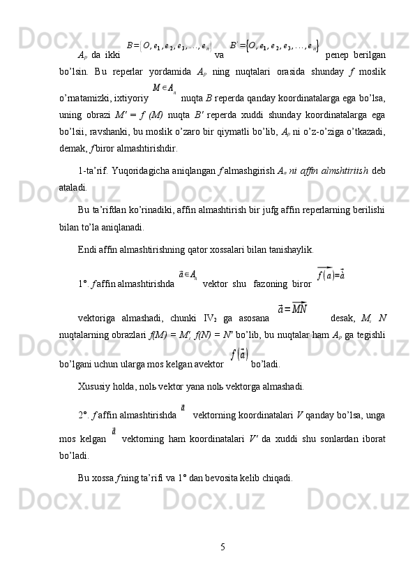 A
p   da   ikki  B=	{O	,e1,e2,e3,...,en} va  	B'=	{O	,e1,e2,e3,...,en}   penep   berilgan
bo’lsin.   Bu   reperlar   yordamida   A
p   ning   nuqtalari   orasida   shunday   f   moslik
o’rnatamizki, ixtiyoriy  	
M	∈An   nuqta   B   reperda qanday koordinatalarga ega bo’lsa,
uning   obrazi   M'   =   f   (M)   nuqta   B '   reperda   xuddi   shunday   koordinatalarga   ega
bo’lsii, ravshanki, bu moslik o’zaro bir qiymatli bo’lib,  A
p   ni o’z-o’ziga o’tkazadi,
demak,  f  biror almashtirishdir .
1-ta’rif. Yuqoridagicha aniqlangan   f   almashgirish   A
n   ni affin almshtiriish   deb
ataladi.
Bu ta’rifdan ko’rinadiki, affin almashtirish bir jufg affin reperlarning berilishi
bilan to’la aniqlanadi.
Endi affin almashtirishning qator xossalari bilan tanishaylik.
1°.  f  affin almashtirishda 
⃗a∈An   vektor  shu   fazoning  biror  	⃗f(a)=⃗à
vektoriga   almashadi,   chunki   IV
2   ga   asosana  	
⃗a=	⃗MN       desak,   M,   N
nuqtalarning obrazlari   f(M) = M', f(N) = N'   bo’lib, bu nuqtalar ham   A
p   ga tegishli
bo’lgani uchun ularga mos kelgan avektor   	
f(⃗a) bo’ladi.
Xususiy holda, nolь vektor yana nolь vektorga almashadi.
2°.   f   affin almashtirishda  	
⃗a     vektorning k o ordinatalari   V   qanday bo’lsa, unga
mos   kelgan  	
⃗a   vektorning   ham   koordinatalari   V '   da   xuddi   shu   s onlardan   iborat
bo’ladi.
Bu xossa  f  ning ta’rifi va  1°  dan bevosita kelib chiqadi.
5 