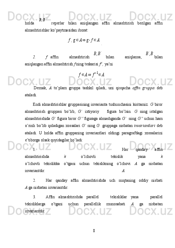 holda  B,B''   reperlar   bilan   aniqlangan   affin   almashtirish   berilgan   affin
almashtirishlar ko’paytmasidan iborat:	
f,g∈	A⇒	g⋅f∈	A
.
2. f   affin       almashtirish  	
B,B'   bilan       aniqlansa,  	B',B bilan
aniqlangan affin almashtirish  f  ning teskarisi  f -1
,  ya’ni 	
f∈	A	⇒	f−1∈	A
.
Demak,   A   to’plam   gruppa   tashkil   qiladi,   uni   qisqacha   affin   gruppa   deb
ataladi.
Endi  almash t irishlar  gruppasining i n varianta tushu n chasini  kiritamiz.   G   biror
almashtirish   gruppasi   bo’lib,   G’   ixtiyoriy       figura   bo’lsin.   G   ning   istalgan
almashtirishida   G’   figura biror   G’'   figuraga almashganda   G’    ning   G’'   uchun ham
o’rinli  bo’lib qoladigan xossalari   G’   ning   G    gruppaga  nisbatan   invariantlari   deb
ataladi.   U   holda   affin   gruppaning   invariantlari   oldingi   paragrafdagi   xossalarini
e’tiborga olsak quyidagilar bo’ladi:
1. Har   qanday   affin
almashtirishda   k   o’lchovli   tekislik   yana   k
o’lchovli   tekislikka   o’tgani   uchun   tekislikning   o’lchovi   A   g a   nisbatan
invariantdir. A
2. Har   qanday   affin   alm a shtirishda   uch   nuqtaning   oddiy   nisbati
A  ga  nisbatan invariantdir.
3. Affin   almashtirishda   parallel       tek i sliklar   yana       parallel
tekisliklarga   o’tgani   uchun   parallellik   munosabati   A   ga   nisbatan
invariantdir.
8 
