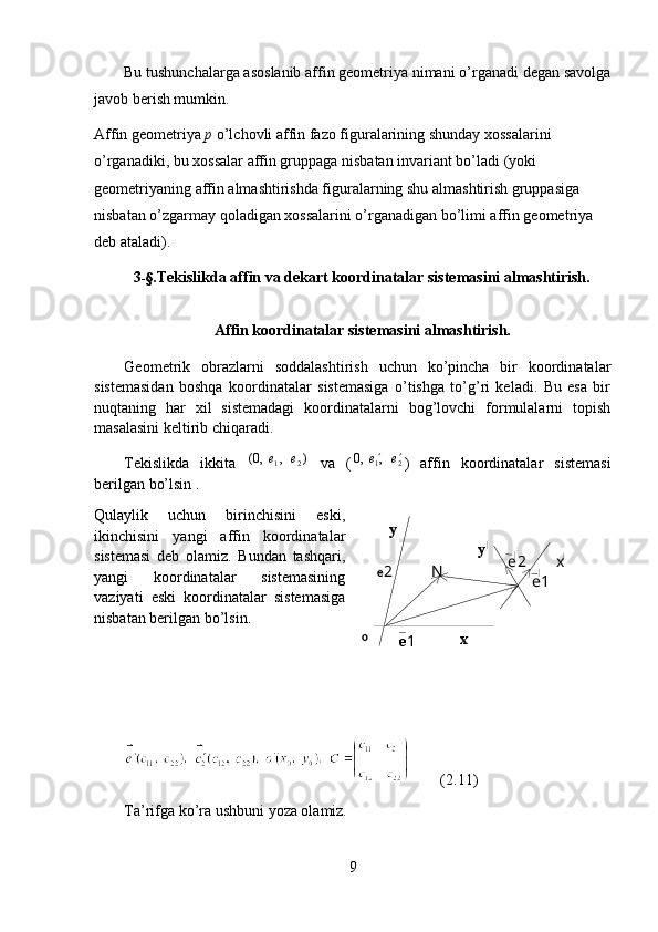 e 2
e 1 N e2
e1y
x xyBu tushunchalarga asoslanib affin geometriya nimani o’rganadi degan savolga
javob berish mumkin.
Affin g e ometriya  p  o’lchovli affin fazo figuralarining shunday xossalarini 
o’rganadiki, bu xossalar affin gruppaga n i sbatan invariant bo’ladi (yoki 
geometriyaning affin almashtirishda figuralarning shu almashtirish gruppasiga 
nisbatan o’zgarmay qoladigan xossalarini o’rganadigan bo’limi affin geometriya 
deb ataladi).
3 -§ .Tekislikda  а ffin va dekart koordinatalar sistemasini almashtirish.
Affin koordinatalar sistemasini almashtirish.
Geometrik   obrazlarni   soddalashtirish   uchun   ko’pincha   bir   koordinatalar
sistemasidan   boshqa   koordinatalar   sistemasiga   o’tishga   to’g’ri   keladi.   Bu   esa   bir
nuqtaning   har   xil   sistemadagi   koordinatalarni   bog’lovchi   formulalarni   topish
masalasini keltirib chiqaradi.
Tekislikda   ikkita  )	,	,0(	2	1	e	e	⃗	⃗   va   (	
2	1,	,0	e	e			⃗	⃗ )   affin   koordinatalar   sistemasi
berilgan bo’lsin .
Qulaylik   uchun   birinchisini   eski,
ikinchisini   yangi   affin   koordinatalar
sistemasi   deb   olamiz.   Bundan   tashqari,
yangi   koordinatalar   sistemasining
vaziyati   eski   koordinatalar   sistemasiga
nisbatan berilgan bo’lsin.
        (2.11)
Ta’rifga ko’ra ushbuni yoza olamiz.
9 o 