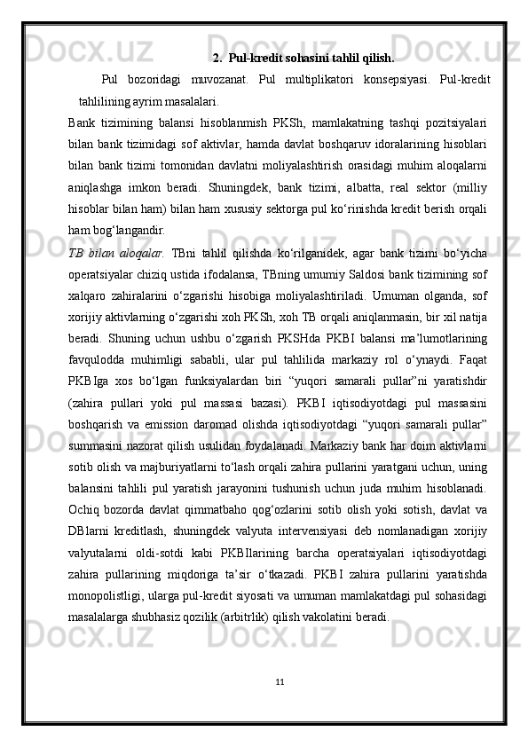 2. Pul-kredit sohasini tahlil qilish.
Pul   bozoridagi   muvozanat.   Pul   multiplikatori   konsepsiyasi.   Pul-kredit
tahlilining ayrim masalalari.  
Bank   tizimining   balansi   hisoblanmish   PKSh,   mamlakatning   tashqi   pozitsiyalari
bilan  bank   tizimidagi   sof   aktivlar,  hamda   davlat   boshqaruv   idoralarining   hisoblari
bilan   bank   tizimi   tomonidan   davlatni   moliyalashtirish   orasidagi   muhim   aloqalarni
aniqlashga   imkon   beradi.   Shuningdek,   bank   tizimi,   albatta,   real   sektor   (milliy
hisoblar bilan ham) bilan ham   х ususiy sektorga pul ko‘rinishda kredit berish orqali
ham bog‘langandir.  
TB   bilan   aloqalar.   TBni   tahlil   qilishda   ko‘rilganidek,   agar   bank   tizimi   bo‘yicha
operatsiyalar chiziq ustida ifodalansa, TBning umumiy Saldosi bank tizimining sof
х alqaro   zahiralarini   o‘zgarishi   hisobiga   moliyalashtiriladi.   Umuman   olganda,   sof
х orijiy aktivlarning o‘zgarishi xoh PKSh, xoh TB orqali aniqlanmasin, bir  х il natija
beradi.   Shuning   uchun   ushbu   o‘zgarish   PKSHda   PKBI   balansi   ma’lumotlarining
favqulodda   muhimligi   sababli,   ular   pul   tahlilida   markaziy   rol   o‘ynaydi.   Faqat
PKBIga   х os   bo‘lgan   funksiyalardan   biri   “yuqori   samarali   pullar”ni   yaratishdir
(zahira   pullari   yoki   pul   massasi   bazasi).   PKBI   iqtisodiyotdagi   pul   massasini
boshqarish   va   emission   daromad   olishda   iqtisodiyotdagi   “yuqori   samarali   pullar”
summasini nazorat qilish usulidan foydalanadi. Markaziy bank har doim aktivlarni
sotib olish va majburiyatlarni to‘lash orqali zahira pullarini yaratgani uchun, uning
balansini   tahlili   pul   yaratish   jarayonini   tushunish   uchun   juda   muhim   hisoblanadi.
Ochiq   bozorda   davlat   qimmatbaho   qog‘ozlarini   sotib   olish   yoki   sotish,   davlat   va
DBlarni   kreditlash,   shuningdek   valyuta   intervensiyasi   deb   nomlanadigan   х orijiy
valyutalarni   oldi-sotdi   kabi   PKBIlarining   barcha   operatsiyalari   iqtisodiyotdagi
zahira   pullarining   miqdoriga   ta’sir   o‘tkazadi.   PKBI   zahira   pullarini   yaratishda
monopolistligi, ularga pul-kredit siyosati va umuman mamlakatdagi pul sohasidagi
masalalarga shubhasiz qozilik (arbitrlik) qilish vakolatini beradi. 
11 