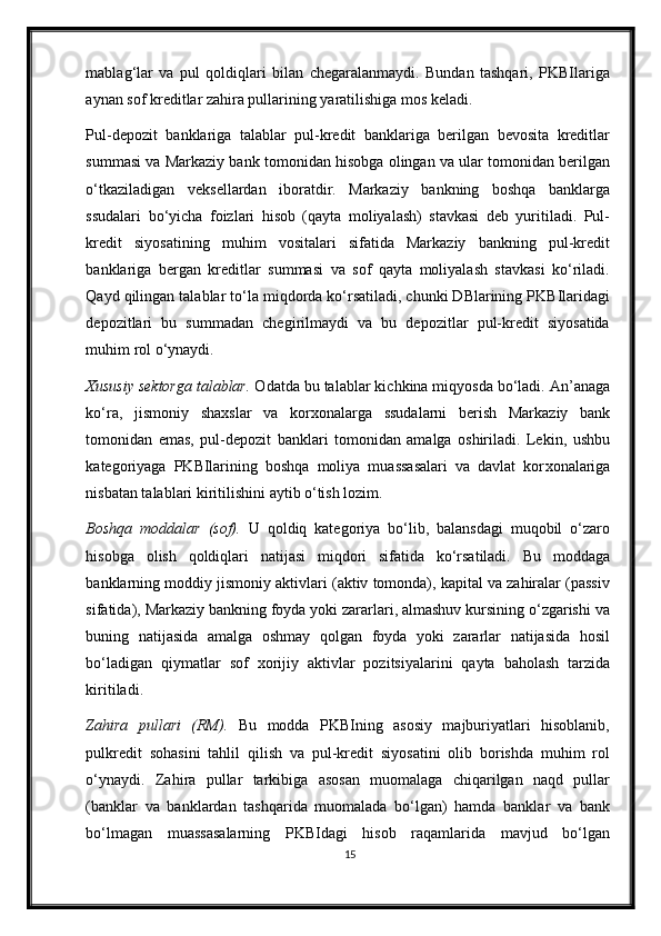 mablag‘lar   va   pul   qoldiqlari   bilan   chegaralanmaydi.   Bundan   tashqari,   PKBIlariga
aynan sof kreditlar zahira pullarining yaratilishiga mos keladi.  
Pul-depozit   banklariga   talablar   pul-kredit   banklariga   berilgan   bevosita   kreditlar
summasi va Markaziy bank tomonidan hisobga olingan va ular tomonidan berilgan
o‘tkaziladigan   veksellardan   iboratdir.   Markaziy   bankning   boshqa   banklarga
ssudalari   bo‘yicha   foizlari   hisob   (qayta   moliyalash)   stavkasi   deb   yuritiladi.   Pul-
kredit   siyosatining   muhim   vositalari   sifatida   Markaziy   bankning   pul-kredit
banklariga   bergan   kreditlar   summasi   va   sof   qayta   moliyalash   stavkasi   ko‘riladi.
Qayd qilingan talablar to‘la miqdorda ko‘rsatiladi, chunki DBlarining PKBIlaridagi
depozitlari   bu   summadan   chegirilmaydi   va   bu   depozitlar   pul-kredit   siyosatida
muhim rol o‘ynaydi. 
Х ususiy sektorga talablar.  Odatda bu talablar kichkina miqyosda bo‘ladi. An’anaga
ko‘ra,   jismoniy   sha х slar   va   kor х onalarga   ssudalarni   berish   Markaziy   bank
tomonidan   emas,   pul-depozit   banklari   tomonidan   amalga   oshiriladi.   Lekin,   ushbu
kategoriyaga   PKBIlarining   boshqa   moliya   muassasalari   va   davlat   kor х onalariga
nisbatan talablari kiritilishini aytib o‘tish lozim.  
Boshqa   moddalar   (sof).   U   qoldiq   kategoriya   bo‘lib,   balansdagi   muqobil   o‘zaro
hisobga   olish   qoldiqlari   natijasi   miqdori   sifatida   ko‘rsatiladi.   Bu   moddaga
banklarning moddiy jismoniy aktivlari (aktiv tomonda), kapital va zahiralar (passiv
sifatida), Markaziy bankning foyda yoki zararlari, almashuv kursining o‘zgarishi va
buning   natijasida   amalga   oshmay   qolgan   foyda   yoki   zararlar   natijasida   hosil
bo‘ladigan   qiymatlar   sof   х orijiy   aktivlar   pozitsiyalarini   qayta   baholash   tarzida
kiritiladi.  
Zahira   pullari   (RM).   Bu   modda   PKBIning   asosiy   majburiyatlari   hisoblanib,
pulkredit   sohasini   tahlil   qilish   va   pul-kredit   siyosatini   olib   borishda   muhim   rol
o‘ynaydi.   Zahira   pullar   tarkibiga   asosan   muomalaga   chiqarilgan   naqd   pullar
(banklar   va   banklardan   tashqarida   muomalada   bo‘lgan)   hamda   banklar   va   bank
bo‘lmagan   muassasalarning   PKBIdagi   hisob   raqamlarida   mavjud   bo‘lgan
15 