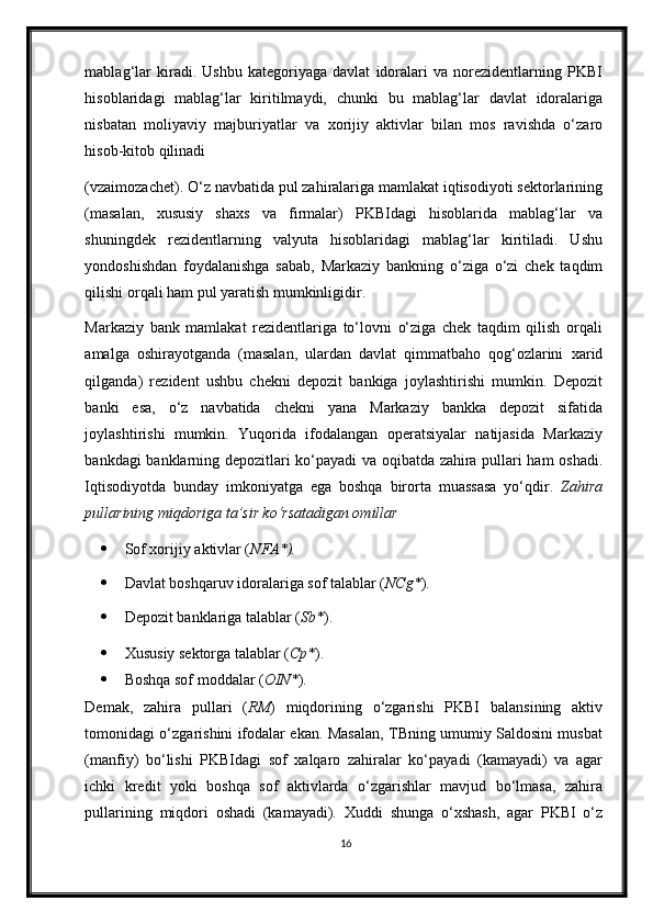 mablag‘lar   kiradi.   Ushbu   kategoriyaga   davlat   idoralari   va   norezidentlarning   PKBI
hisoblaridagi   mablag‘lar   kiritilmaydi,   chunki   bu   mablag‘lar   davlat   idoralariga
nisbatan   moliyaviy   majburiyatlar   va   х orijiy   aktivlar   bilan   mos   ravishda   o‘zaro
hisob-kitob qilinadi 
(vzaimozachet). O‘z navbatida pul zahiralariga mamlakat iqtisodiyoti sektorlarining
(masalan,   х ususiy   sha х s   va   firmalar)   PKBIdagi   hisoblarida   mablag‘lar   va
shuningdek   rezidentlarning   valyuta   hisoblaridagi   mablag‘lar   kiritiladi.   Ushu
yondoshishdan   foydalanishga   sabab,   Markaziy   bankning   o‘ziga   o‘zi   chek   taqdim
qilishi orqali ham pul yaratish mumkinligidir.  
Markaziy   bank   mamlakat   rezidentlariga   to‘lovni   o‘ziga   chek   taqdim   qilish   orqali
amalga   oshirayotganda   (masalan,   ulardan   davlat   qimmatbaho   qog‘ozlarini   х arid
qilganda)   rezident   ushbu   chekni   depozit   bankiga   joylashtirishi   mumkin.   Depozit
banki   esa,   o‘z   navbatida   chekni   yana   Markaziy   bankka   depozit   sifatida
joylashtirishi   mumkin.   Yuqorida   ifodalangan   operatsiyalar   natijasida   Markaziy
bankdagi banklarning depozitlari ko‘payadi va oqibatda zahira pullari ham oshadi.
Iqtisodiyotda   bunday   imkoniyatga   ega   boshqa   birorta   muassasa   yo‘qdir.   Zahira
pullarining miqdoriga ta’sir ko‘rsatadigan omillar 
 Sof хorijiy aktivlar ( NFA*).  
 Davlat boshqaruv idoralariga sof talablar ( NCg* ).  
 Depozit banklariga talablar ( Sb* ).  
 Х ususiy sektorga talablar ( Cp* ).  
 Boshqa sof moddalar ( OIN* ).  
Demak,   zahira   pullari   ( RM )   miqdorining   o‘zgarishi   PKBI   balansining   aktiv
tomonidagi o‘zgarishini ifodalar ekan. Masalan, TBning umumiy Saldosini musbat
(manfiy)   bo‘lishi   PKBIdagi   sof   xalqaro   zahiralar   ko‘payadi   (kamayadi)   va   agar
ichki   kredit   yoki   boshqa   sof   aktivlarda   o‘zgarishlar   mavjud   bo‘lmasa,   zahira
pullarining   miqdori   oshadi   (kamayadi).   Х uddi   shunga   o‘ х shash,   agar   PKBI   o‘z
16 