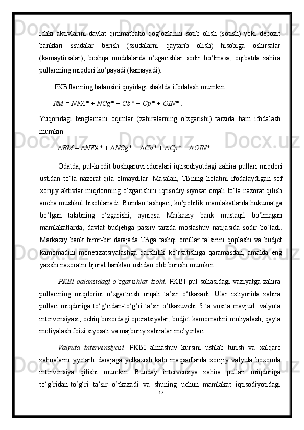 ichki   aktivlarini   davlat   qimmatbaho   qog‘ozlarini   sotib   olish   (sotish)   yoki   depozit
banklari   ssudalar   berish   (ssudalarni   qaytarib   olish)   hisobiga   oshirsalar
(kamaytirsalar),   boshqa   moddalarda   o‘zgarishlar   sodir   bo‘lmasa,   oqibatda   zahira
pullarining miqdori ko‘payadi (kamayadi).  
PKBIlarining balansini quyidagi shaklda ifodalash mumkin: 
RM = NFA* + NCg* + Cb* + Cp* + OIN*  .     
Yuqoridagi   tenglamani   oqimlar   (zahiralarning   o‘zgarishi)   tarzida   ham   ifodalash
mumkin:  
  ∆RM = ∆NFA* + ∆NCg* + ∆Cb* + ∆Cp* + ∆OIN*  .     
  Odatda, pul-kredit boshqaruvi idoralari iqtisodiyotdagi zahira pullari miqdori
ustidan   to‘la   nazorat   qila   olmaydilar.   Masalan,   TBning   holatini   ifodalaydigan   sof
х orijiy aktivlar miqdorining o‘zgarishini iqtisodiy siyosat orqali to‘la nazorat qilish
ancha mushkul hisoblanadi. Bundan tashqari, ko‘pchilik mamlakatlarda hukumatga
bo‘lgan   talabning   o‘zgarishi,   ayniqsa   Markaziy   bank   mustaqil   bo‘lmagan
mamlakatlarda,   davlat   budjetiga   passiv   tarzda   moslashuv   natijasida   sodir   bo‘ladi.
Markaziy   bank   biror-bir   darajada   TBga   tashqi   omillar   ta’sirini   qoplashi   va   budjet
kamomadini   monetizatsiyalashga   qarshilik   ko‘rsatishiga   qaramasdan,   amalda   eng
ya х shi nazoratni tijorat banklari ustidan olib borishi mumkin.  
PKBI   balansidagi   o‘zgarishlar   izohi.   PKBI   pul   sohasidagi   vaziyatga   zahira
pullarining   miqdorini   o‘zgartirish   orqali   ta’sir   o‘tkazadi.   Ular   i х tiyorida   zahira
pullari   miqdoriga   to‘g‘ridan-to‘g‘ri   ta’sir   o‘tkazuvchi   5   ta   vosita   mavjud:   valyuta
intervensiyasi, ochiq bozordagi operatsiyalar, budjet kamomadini moliyalash, qayta
moliyalash foizi siyosati va majburiy zahiralar me’yorlari.  
Valyuta   intervensiyasi.   PKBI   almashuv   kursini   ushlab   turish   va   х alqaro
zahiralarni   yyetarli   darajaga   yetkazish   kabi   maqsadlarda   х orijiy   valyuta   bozorida
intervensiya   qilishi   mumkin.   Bunday   intervensiya   zahira   pullari   miqdoriga
to‘g‘ridan-to‘g‘ri   ta’sir   o‘tkazadi   va   shuning   uchun   mamlakat   iqtisodiyotidagi
17 