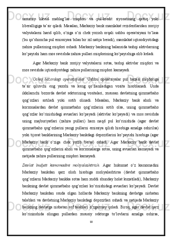 umumiy   likvid   mablag‘lar   miqdori   va   pul-kredit   siyosatining   qattiq   yoki
liberalligiga ta’sir qiladi. Masalan, Markaziy bank mamlakat rezidentlaridan  х orijiy
valyutalarni   harid   qilib,   o‘ziga   o‘zi   chek   yozish   orqali   ushbu   operatsiyani   to‘lasa
(bu qo‘shimcha pul emissiyasi bilan bir  х il natija beradi), mamlakat iqtisodiyotidagi
zahira pullarining miqdori oshadi. Markaziy bankning balansida tashqi aktivlarning
ko‘payishi ham mos ravishda zahira pullari miqdorining ko‘payishiga olib keladi. 
Agar   Markaziy   bank   х orijiy   valyutalarni   sotsa,   tashqi   aktivlar   miqdori   va
mos ravishda iqtisodiyotdagi zahira pullarining miqdori kamayadi.  
Ochiq   bozordagi   operatsiyalar.   Ushbu   operatsiyalar   pul   bazasi   miqdoriga
ta’sir   qiluvchi   eng   ya х shi   va   keng   qo‘llaniladigan   vosita   hisoblanadi.   Unda
ikkilamchi   bozorda   davlat   sektorining   vositalari,   х ususan   davlatning   qimmatbaho
qog‘ozlari   sotiladi   yoki   sotib   olinadi.   Masalan,   Markaziy   bank   aholi   va
kor х onalardan   davlat   qimmatbaho   qog‘ozlarini   sotib   olsa,   uning   qimmatbaho
qog‘ozlar   ko‘rinishidagi   avuarlari   ko‘payadi   (aktivlar   ko‘payadi)   va   mos   ravishda
uning   majburiyatlari   (zahira   pullari)   ham   naqd   pul   ko‘rinishida   (agar   davlat
qimmatbaho qog‘ozlarini yangi  pullarni  emissiya qilish hisobiga amalga oshirilsa)
yoki tijorat banklarining Markaziy bankdagi depozitlarini ko‘payishi hisobiga (agar
Markaziy   bank   o‘ziga   chek   yozib   bersa)   oshadi.   Agar   Markaziy   bank   davlat
qimmatbaho qog‘ozlarini aholi va kor х onalarga sotsa, uning avuarlari kamayadi va
natijada zahira pullarining miqdori kamayadi.  
Davlat   budjeti   kamomadini   moliyalashtirish.   Agar   hukumat   o‘z   kamomadini
Markaziy   bankdan   qarz   olish   hisobiga   moliyalashtirsa   (davlat   qimmatbaho
qog‘ozlarni Markaziy bankka sotsa ham   х uddi shunday holat kuzatiladi), Markaziy
bankning davlat  qimmatbaho qog‘ozlari ko‘rinishidagi  avuarlari ko‘payadi. Davlat
Markaziy   bankdan   ssuda   olgan   hollarda   Markaziy   bankning   davlatga   nisbatan
talablari va davlatning Markaziy bankdagi depozitlari oshadi va natijada Markaziy
bankning davlatga nisbatan sof talablari o‘zgarmay qoladi. Biroq, agar davlat qarz
ko‘rininshida   olingan   pullardan   х ususiy   sektorga   to‘lovlarni   amalga   oshirsa,
18 