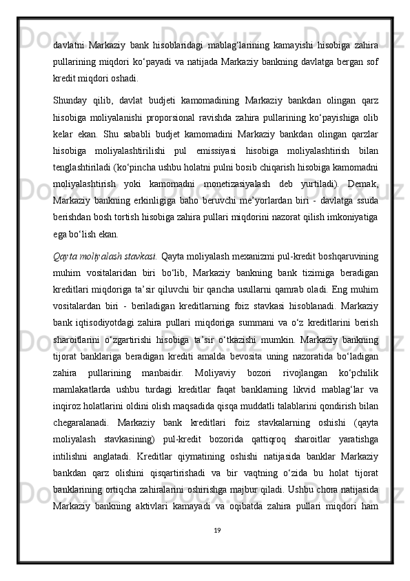 davlatni   Markaziy   bank   hisoblaridagi   mablag‘larining   kamayishi   hisobiga   zahira
pullarining  miqdori   ko‘payadi   va  natijada  Markaziy  bankning  davlatga  bergan  sof
kredit miqdori oshadi.  
Shunday   qilib,   davlat   budjeti   kamomadining   Markaziy   bankdan   olingan   qarz
hisobiga   moliyalanishi   proporsional   ravishda   zahira   pullarining   ko‘payishiga   olib
kelar   ekan.   Shu   sababli   budjet   kamomadini   Markaziy   bankdan   olingan   qarzlar
hisobiga   moliyalashtirilishi   pul   emissiyasi   hisobiga   moliyalashtirish   bilan
tenglashtiriladi (ko‘pincha ushbu holatni pulni bosib chiqarish hisobiga kamomadni
moliyalashtirish   yoki   kamomadni   monetizasiyalash   deb   yurtiladi).   Demak,
Markaziy   bankning   erkinligiga   baho   beruvchi   me’yorlardan   biri   -   davlatga   ssuda
berishdan bosh tortish hisobiga zahira pullari miqdorini nazorat qilish imkoniyatiga
ega bo‘lish ekan. 
Qayta moliyalash stavkasi.  Qayta moliyalash me х anizmi pul-kredit boshqaruvining
muhim   vositalaridan   biri   bo‘lib,   Markaziy   bankning   bank   tizimiga   beradigan
kreditlari miqdoriga ta’sir  qiluvchi  bir qancha usullarni  qamrab oladi. Eng muhim
vositalardan   biri   -   beriladigan   kreditlarning   foiz   stavkasi   hisoblanadi.   Markaziy
bank   iqtisodiyotdagi   zahira   pullari   miqdoriga   summani   va   o‘z   kreditlarini   berish
sharoitlarini   o‘zgartirishi   hisobiga   ta’sir   o‘tkazishi   mumkin.   Markaziy   bankning
tijorat   banklariga   beradigan   krediti   amalda   bevosita   uning   nazoratida   bo‘ladigan
zahira   pullarining   manbaidir.   Moliyaviy   bozori   rivojlangan   ko‘pchilik
mamlakatlarda   ushbu   turdagi   kreditlar   faqat   banklarning   likvid   mablag‘lar   va
inqiroz holatlarini oldini olish maqsadida qisqa muddatli talablarini qondirish bilan
chegaralanadi.   Markaziy   bank   kreditlari   foiz   stavkalarning   oshishi   (qayta
moliyalash   stavkasining)   pul-kredit   bozorida   qattiqroq   sharoitlar   yaratishga
intilishni   anglatadi.   Kreditlar   qiymatining   oshishi   natijasida   banklar   Markaziy
bankdan   qarz   olishini   qisqartirishadi   va   bir   vaqtning   o‘zida   bu   holat   tijorat
banklarining ortiqcha zahiralarini oshirishga majbur qiladi. Ushbu chora natijasida
Markaziy   bankning   aktivlari   kamayadi   va   oqibatda   zahira   pullari   miqdori   ham
19 