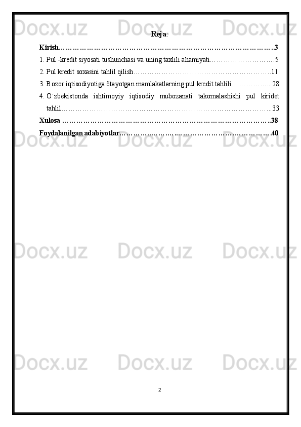 Reja :
Kirish………………………………………………………………………………..3
1. Pul -kredit siyosati tushunchasi va uning taxlili ahamiyati……………………….5
2. Pul kredit soxasini tahlil qilish…………………………………………………..11
3. Bozor iqtisodiyotiga õtayotgan mamlakatlarning pul kredit tahlili…………….. 28
4. O`zbekistonda   ishtimoyiy   iqtisodiy   mubozanati   takomalashishi   pul   kiridet
tahlil……………………………………………………………………………...33
Xulosa ……………………………………………………………………………..38
Foydalanilgan adabiyotlar…………..…….….…………………….…………….40
2 