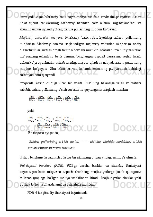 kamayadi. Agar Markaziy bank qayta moliyalash foiz stavkasini  pasaytirsa, ushbu
holat   tijorat   banklarining   Markaziy   bankdan   qarz   olishini   rag‘batlantiradi   va
shuning uchun iqtisodiyotdagi zahira pullarining miqdori ko‘payadi.  
Majburiy   zahiralar   me’yori.   Markaziy   bank   iqtisodiyotdagi   zahira   pullarining
miqdoriga   Markaziy   bankda   saqlanadigan   majburiy   zahiralar   miqdoriga   oddiy
o‘zgartirishlar kiritish orqali ta’sir o‘tkazishi mumkin. Masalan, majburiy zahiralar
me’yorining   oshirilishi   bank   tizimini   belgilangan   depozit   darajasini   saqlab   turish
uchun ko‘proq zahiralar ushlab turishga majbur qiladi va natijada zahira pullarining
miqdori   ko‘payadi.   Shu   bilan   bir   vaqtda   bank   tizimining   pul   yaratish   bobidagi
salohiyati ham qisqaradi.  
Yuqorida   ko‘rib   chiqilgan   har   bir   vosita   PKBIning   balansiga   ta’sir   ko‘rsatishi
sababli, zahira pullarining o‘sish sur’atlarini quyidagicha aniqlash mumkin: 
       
yoki 
       
 Boshqacha aytganda, 
  Zahira   pullarining   o‘sish   sur’ati   =   =   aktivlar   alohida   moddalari   o‘sish
sur’atlarining   tortilgan summasi. 
Ushbu tenglamada vazn sifatida har bir aktivning o‘tgan yildagi salmog‘i olinadi. 
Pul-depozit   banklari   (PDB).   PDBga   barcha   banklar   va   shunday   funksiyani
bajaradigan   katta   miqdorda   depozit   shaklidagi   majburiyatlarga   (talab   qilinganda
to‘lanadigan)   ega   bo‘lgan   moliya   tashkilotlari   kiradi.   Majburiyatlar   cheklar   yoki
boshqa to‘lov usullarida amalga oshirilishi mumkin.  
PDB 4 ta iqtisodiy funksiyani bajarishadi. 
20 